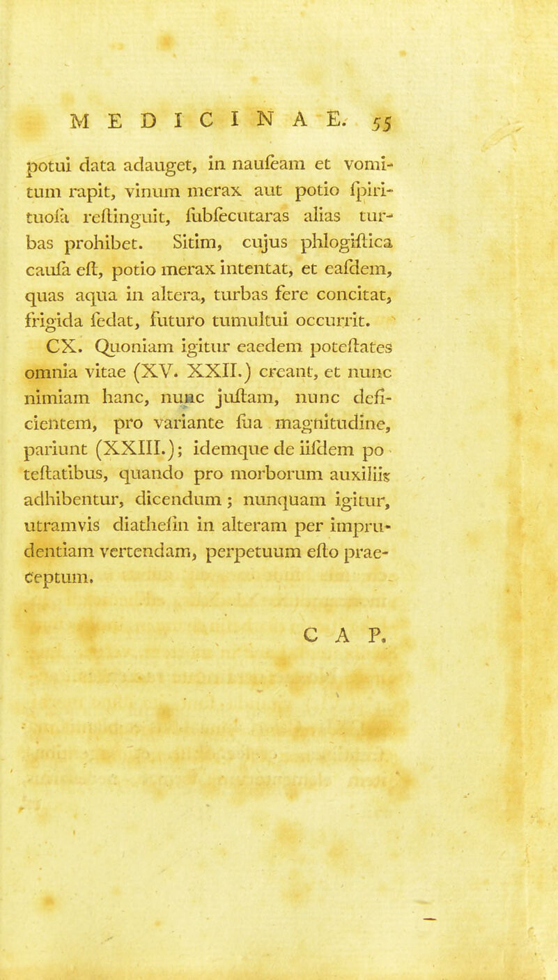 potui data adauget, in naufeam et vomi- tum rapit, vinum merax aut potio fpiri- tuoia reftinguit, fubfeciitaras alias tur- bas prohibet. Sitim, cujus phlogiftica caufa eft, potio merax intentat, et eafclem, quas aqua in altera, turbas fere concitat, frigida fedat, futuro tumultui occurrit. ex. Quoniam igitur eaedem poteftates omnia vitae (XV. XXII.) crcant, et nunc nimiam banc, nuac juftam, nunc defi- cientem, pro variante foa magnitudine, pariunt (XXIII.); idemque de iilHem po teftatibus, quando pro morborum auxiiiis adhibentur, dicendum; nunquam igitur, utramvis diatlielin in alteram per impru- dentiam vcrtendam, perpetuum efto prae- Ceptum. CAP.