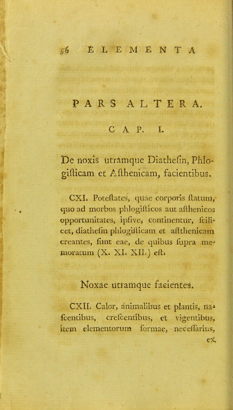 PARS ALTERA. CAP. I. t)e noxis UtrAmqiie Di a the fin, Plilo- gifticam et Afthenicam, facientibus. CXI* PotefiateSi quae corporis ftatnm, quo ad morbos phlogilUcos auc aflhenicos opportunltatcs, ipfivcj contlnentur, fcili- cet, diathefin plilogUlicam et afttlienicam creaiites, funt eae, de quibus fupra me- moratuin (X* XI* XIL) eft* Noxae uti-amque faeienteai. CXII. Calor, animallbus et plantis, ria* fcentibus, crefcentibus, et vigentibus, item clementorum formae, neceflarius,