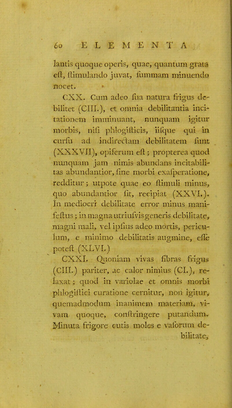 lantis quoque operis, quae, quantum grata eft, ftimulando juvat, lummam minuendo nocct. CXX. Cum adeo flia natura frigus dc- bilitet (cm.), et omnia debilitantia inci- tationcm imminuant, nunquam igitur morbls, nid phlogifticis, iilque qui in curfu ad indireclam debilitatem funt (XXXVII), opiferum eft; propterea quod nunquam jam nimis abundans incitabili- tas abundantior, fine morbi exafperatione, redditnr; utpote quae eo ftimuli minus, quo abundantior fit, reeipiafe (XXVI.). in mediocrr debilitate error minus mani- feftus; in magna utriufvisgeneris debilitate, niagni raali, vel ipfius adeo mortis, pericu- lum, e mlnimo debilitatis augmine, efle poteft (XLVI.) CXXL Qiioniam vivas fibras frigus (Clll.) pariter, ac calor nimius (CI.), re- laxat; quod in vaiiolae et omnis morbi plilogiilici curatione Gernitur, non igitury quemadmodum inanimem materiam, vi- vam quoque, conftringere putandum.' Minuta frigore cutis moles c vafbrum de- bilitate.