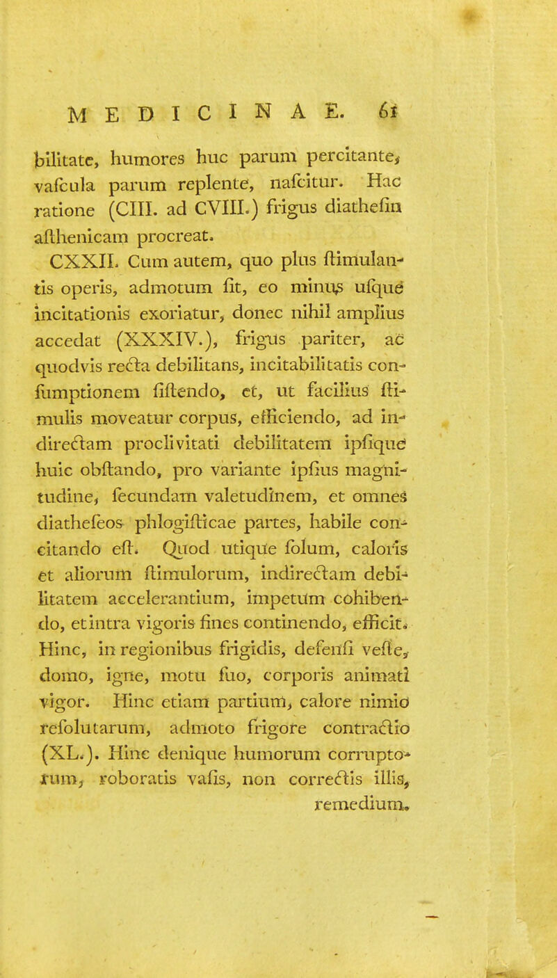 bilitatc, humores hue parum percitantCi vafcula parum replente, nafcitur. Hac ratione (CIII. ad CVIII.) frigus diathefin afthenicam procreate CXXIL Cum autem, quo plus ftimulan- tis operis, admotum fit, eo minu^ ufque iiicitationis exoriatur, donee nihil amplius aecedat (XXXIV.), frigus pariter, ac quod vis refta debilitans, incitabilitatis con- iumptionem fiftendo, ct, ut facilius fti- mulis moveatur corpus, efficiendo, ad in- diredlam proelivitati debilitatem ipfiqu^ huic obftando, pro variante ipfius magni- tudine, lecundam valetudincm, et omnes diathefeos phlogiitieae partes, habile con- citando efl* Qitod utiqUe fblum, caloris et aliorum flimulorum, indireclam debi- litatem accelerantium, impetUm cohiberl-^ do, et intra vigoris fines continendo, efficit. Hinc, in regionibus frigidis, defenfi veflcsf domo, igne, motu fuo, corporis animati Yfgor. Hinc etiam partium, calore nimid refolutarum, admoto frigore contradlio (XL.). Hinc denique humorum corrupto* tuvxij roboratis vafis, non correftis illis, remediumu