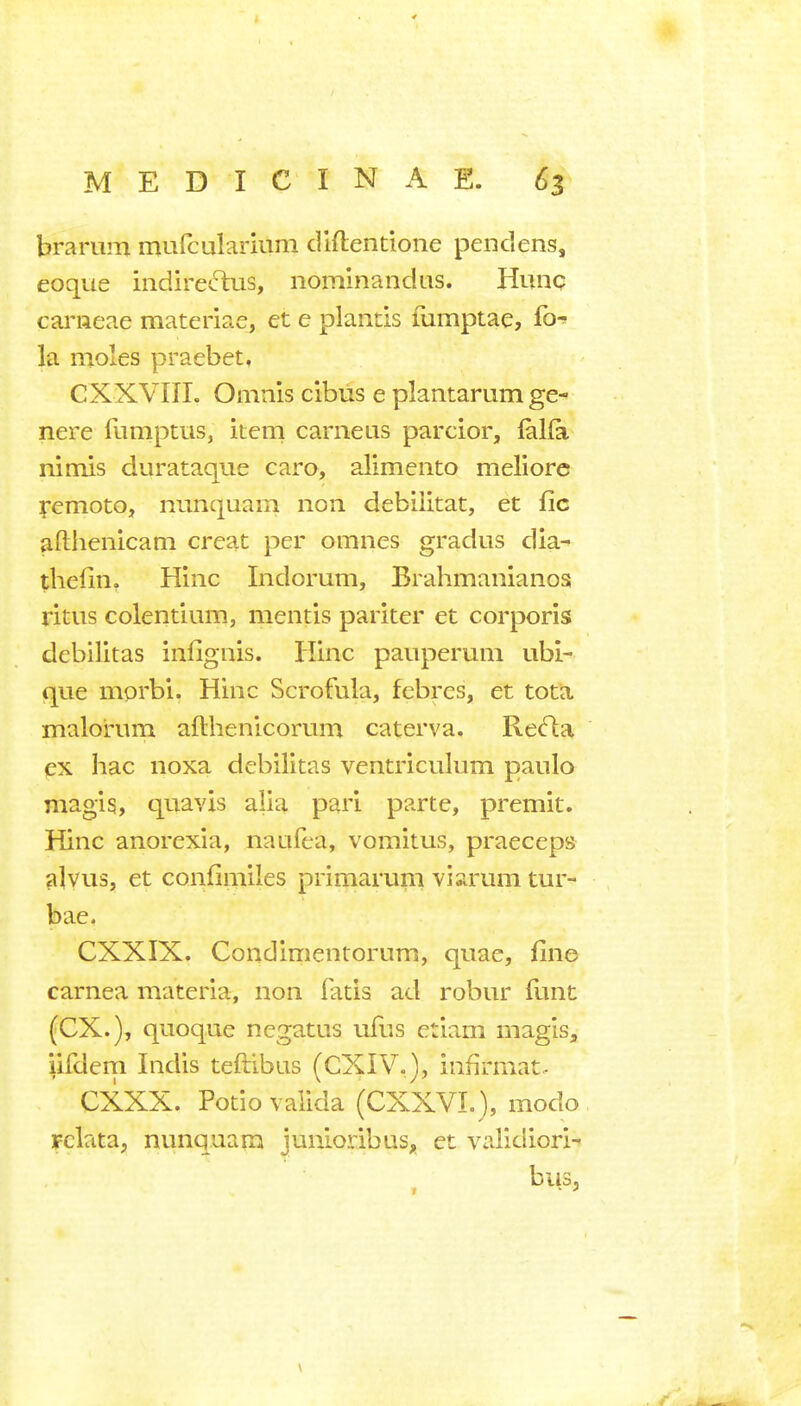 brarum mufcularium dlftentione pendens, eoque indireftus, nominandus. Hunq cai'iieae materiae, et e plantis fumptae, fo-» la moles praebet, CXXVIII. Omn'is cibus e plantarum ge- nere funiptus, item carneus parcior, ftlfa nimis durataque caro, alimento meliore femoto, nunquam non debilitat, et fie afthenicam creat per omnes gradus dia- thefin. Hinc Indorum, Brahmanianos ritus colentium, mentis pariter et corporis debilitas infignis. Hinc paiiperum ubi- que mprbi. Hinc Scrofula, febres, et tota malorum afthenicorum caterva. Re^a ex hac noxa debilitas ventriculum paulo magis, quavis alia pari parte, premit. Hinc anorexia, naiifea, vomitus, praeceps alvus, et confimiles primarum viarum tur- bae, CXXIX. Condimentornm, quae, fine carnea materia, non fatis ad robur funt (ex.), quoque negatus ufiis etiam magis, iifdem Indis teftibus (CXIV,), infirmat.- CXXX. Potiovaiida (CXXVL), modo rclata, nunquam junloribus, et validiori-» bus.