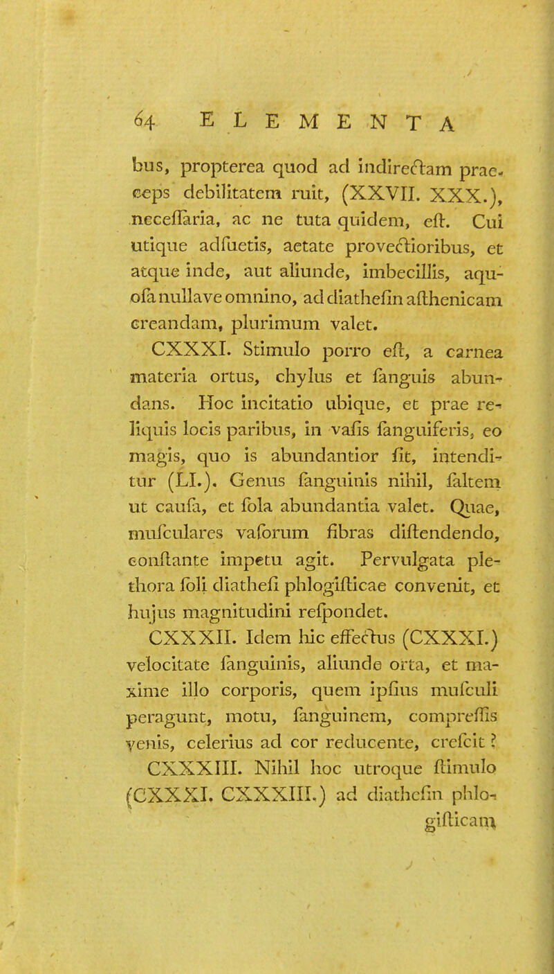 bus, propterea quod ad indire(n:am prae- ceps debilitatem ruit, (XXVII. XXX.), neceflaria, ac ne tuta quidem, eft. Cui utique adfuetis, aetata proveftioribus, et atque inde, aut aliunde, imbecillis, aqu- ofa nullave omnino, ad diathefin afthenicam creandam, plurimum valet. CXXXI. Stimulo porro eft, a carnea materia onus, chylus et fanguis abun- dans. Hoc incitatio ubique, et prae re-- liquis locis paribus, in vafis fanguiferis, eo magis, quo is abundantior fit, iutendi^ tur (LI.). Genu.s fanguinis nihil, falteni ut caufa, et fbla abundantia valet. Qiiae, mufculares vafbrum fibras diftendendo, eonftante impetu agit. Pervulgata ple- thora fbli diathefi phlogifticae convenit, et hujus magnitudini relpondet. CXXXII. Idem liic effbcl:us (CXXXI.) velocitate fanguinis, aliunde orta, et ma- xime illo corporis, quern ipfius mulculi peragunt, motu, fanguinem, compreftis yenis, celerius ad cor reducente, crefcit ? CXXXIII. Nihil hoc utroque ftimulo (CXXXI. CXXXIIL) ad diathefin phlo. giftican%