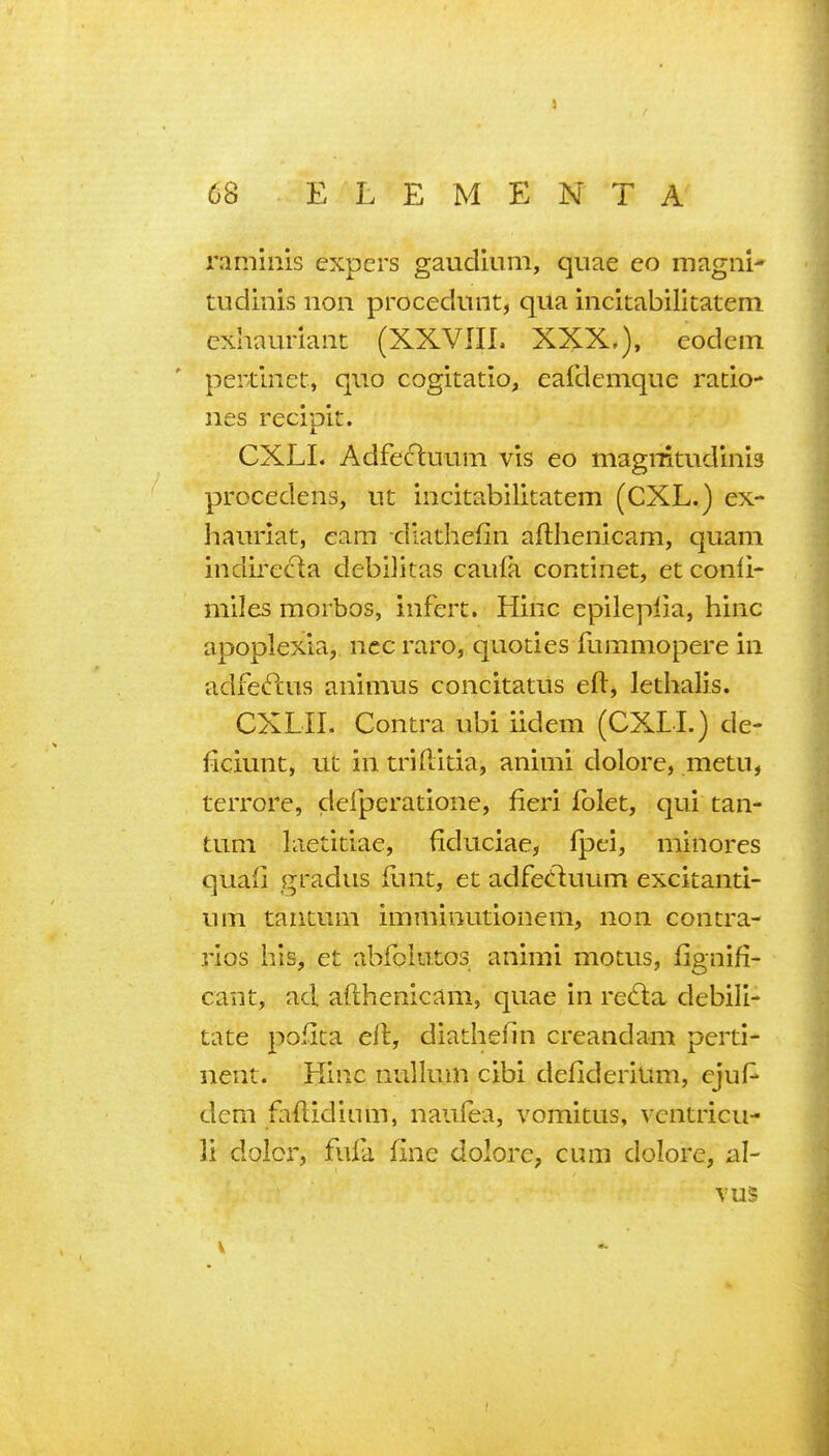 raminis expers gaudium, quae eo magni- tudinis non procediint, qua incitabilitatem exhauriaiit (XXVIII. XXX,), eodein perdnet, quo cogitatio, eafdcmque ratio- lies recipit. CXLI. Adfe(fi:uum vis eo magnitudinis procedens, ut incitabilitatem (CXL.) ex- hauriat, earn diathefin aftheiiicam, quam indirecta debilitas caufa continet, et conii- miles morbos, infert. Hinc epileplia, hiiic apoplexia, ncc raro, quoties fummopere in adfecPcus animus concitatus efl:^ lethalis. CXLII. Contra ubi iidem (CXLI.) de- ficiunt, ut in triditia, animi dolore, metu, terrore, deiperatione, fieri folet, qui tan- tuni laetitiae, fiduciae, fpci, minores quail gradus flint, et adfetluum excitanti- um taiitum imminutionem, non contra- rios his, et abfointos animi motus, fignifi- cant, ad afthenicam, quae in red:a debili- tate poilta eft, diathefin creandam perti- nent. Ktnc nullum cibi defiderilim, ejuf^ dcm fliflidium, naufea, vomitus, vcntricu- li dolcr, fufa fine dolore, cum dolore, al- vus V