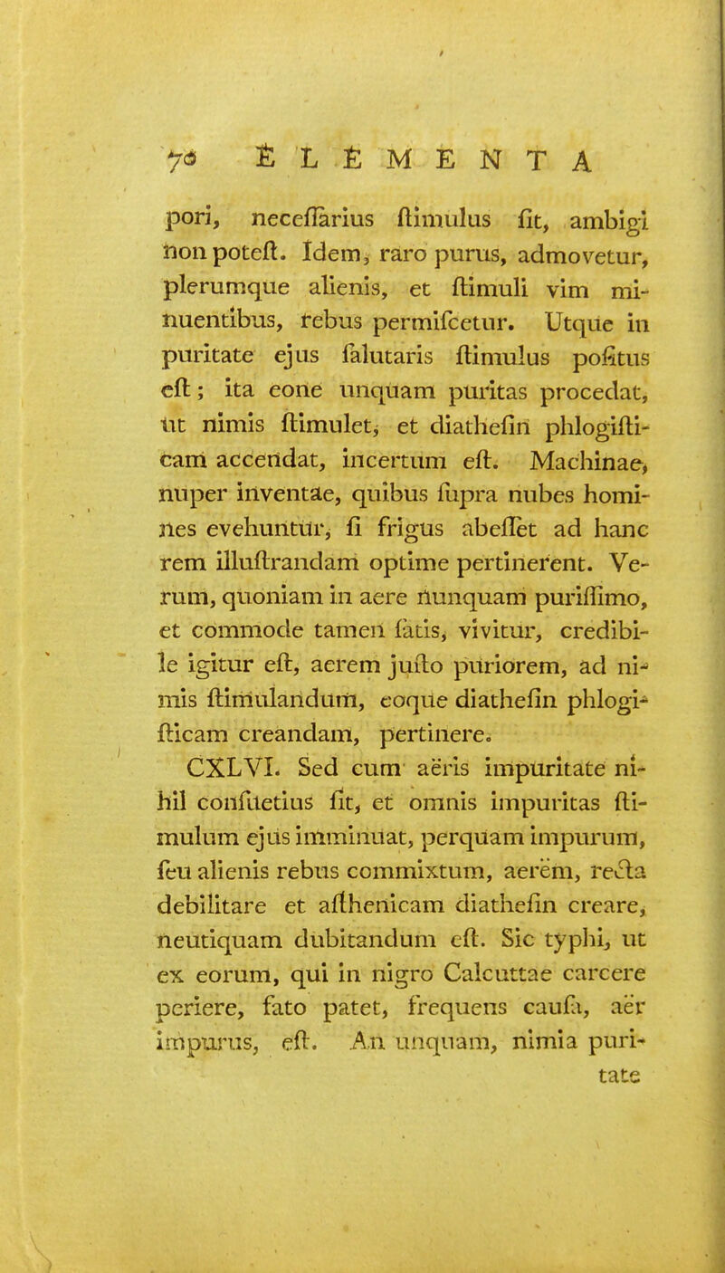 7^ £L OMENTA pori, necellarius ftimukis fit, ambigi nonpotefl. Idem, raro pums, admovetur, plerumque alienis, et ftiniuli vim mi- nuendbus, tebus permifcetur. Utquc in puritate ejus falutaris ftiniulus pofitus eft; ita eone iinquam puritas procedat, ixt nimis ftimuletj et diathefiri phlogifti- cam accertdat, incertiim eft. Machinae, nuper inventae, qiiibus ftipra nubes homi- nes evehuilturj fi frigus abeflet ad banc rem illuftrandam optime pertinerent. Ve- rum, qvioniam in acre ilunquam puriftimo, et commode tameii latis, vivitur, credibi- le igitur eft, aerem jufto puriorem, ad ni^ mis ftimulandum, coque diathefin phlogi* fticam creandam, pertinere. CXLVI. Sed cum aeris impuritate ni- hil conftletius fit, et omnis impuritas fti- mulum ejus imminuat, perqUam impurum, feu alienis rebus commixtum, aerem, rei^la debilitare et afthenicam diathefin creare, neutiquam dubitandum eft. Sic typhi, ut ex eorum, qui in nigro Calcuttae carcere periere, fato patet, frequens caufa, aer impurus, eft. An unquam, nimia puri* tats