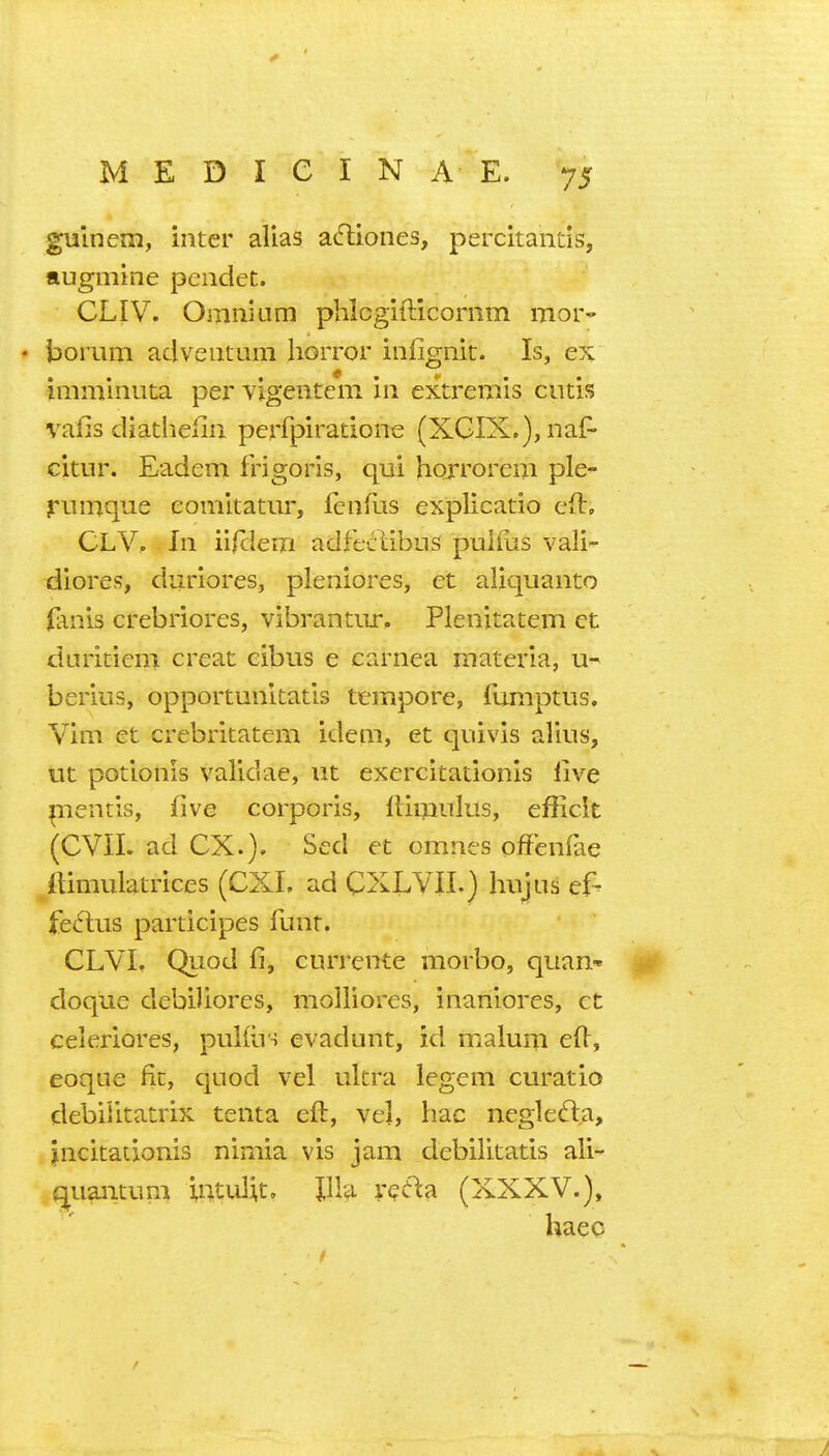 gulnem, inter alias atfliones, percitantis, augiiiine pendet. CLIV. Omnium phlcgifticornm mor- • bomm adventum horror infignit. Is, ex imminuta per vigentcm in extremis cutis vafis diathefin perfpiratione (XGIX.), naf- citur. Eadem frigoris, qui horrorem ple- riimque eomitatur, fenfus explicatio eft, CLV, In iilclem adfeciibns puiliis vali- diores, duriores, pleniores, et aliquanto (anis crebriores, vibrantiir. Plenitatem ct duritiem creat cibus e carnea materia, u- berius, opportunitatis tempore, Tumptus, Vim et crebritatem idem, et quivis alius, ut potionis validae, ut exercitationis live pientis, five corporis, ftimulus, efficit (CVII. ad ex.). Sed et omnes offenfae itimulatrices (CXI. ad CXLVII.) hujus ef^ feftus participes Hint. CLVL Quod 11, currente morbo, quan-^ doque debiliores, molliores, inaniores, ct celeriores, puKus evadunt, id malum ed, eoque fit, quod vel ultra legem curatio debiiitatrix tenta eft, vel, hac negledla, jncitationis nimia vis jam debilitatis ali- quaiicum intul^t, IIV^ vecla (XXXV.), haec