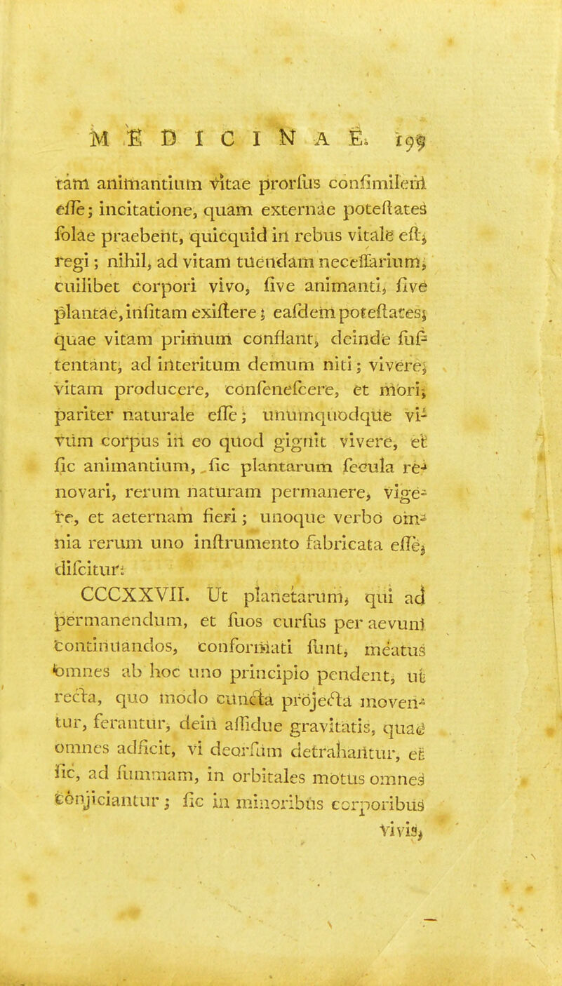 k D I C I N A 1^. 19^ tarn animantiiim ^itae prorflis confimileiii tffe; incltatione, quam externae poteftates folae praebeht, quicquid irt rebus vitale eftj tegi; nihil, ad vitam tuendam neceflariumi cuilibet corpori vivo, five animand, fiv^ plaiitae,irifitam exiftere; eafdein poteflatesj quae vitam prirhum confiant, deinde fiil^ tentanti ad iilceritum demum niti; vivfere; vitam producere, cdnfeiielcere, et mbrij pariter naturale efle; unumquodqite vi- Viim corpus in eo quod gigfiit vivere, et fic animantium, ^fic plantarum fccula rC:* novari, rerum naturam permanere, vige- et aeternam fieri; unoque vcrbd oin^ nia rerum uno inftrumento fabricata e/Tej difcituri CCCXXVII. Ut planetarum^ qui aj permanendum, et fuos curfus per aevuni tontiiiuandos, confornlati funtj meatus tomnes ab hoc uno principio pendent^ uti reclra, quo modo cunda prbje(^a moveri- tur, feranturj deiii afTidue gravitatis, qua^ omncs adficit, vi deorfam detrahailtur, et fic, ad ilmimam, in orbitales motus omnea tonjiciantur; fic in minoribus corponbiid Vivis>