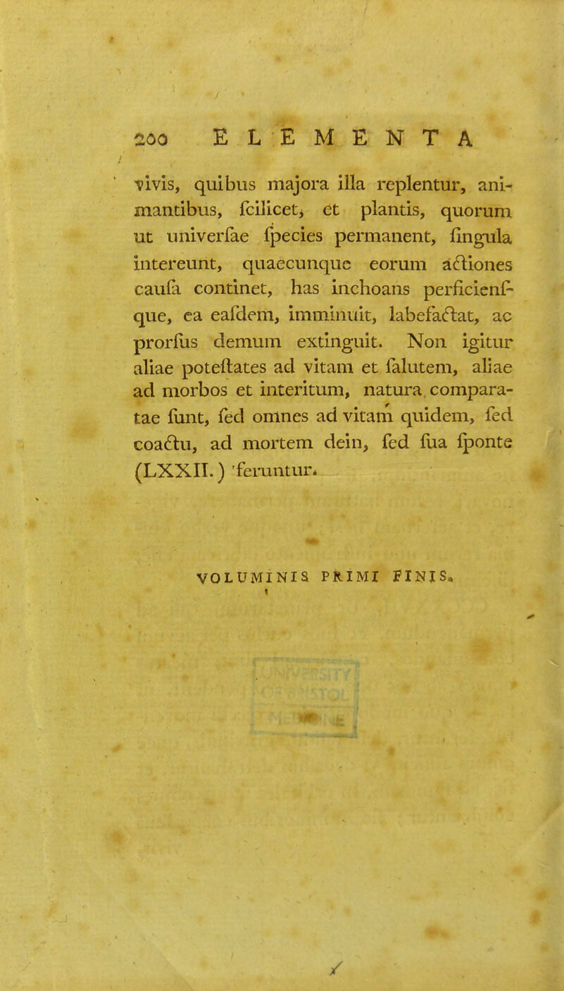 vivis, quibus majora ilia replentur, ani- mantibus, fciliceti et plantis, quorum ut univerfae fpecies permanent, fingula intereunt, quaecunquc eorum a^liones caula continet, has inchoans perficicnP que, ca eafdem, immlnult, labefacftat, ac prorfus demum exdnguit. Non igitur aliae poteftates ad vitam et falutem, aliae ad morbos et interitum, natura. compara- tae lunt, fed onines ad vitam quidem, fed coa6lu, ad mortem dein, fed fua Iponte (LXXII.) 'feruntur. VOLUMINIS PRIMI FINIS„