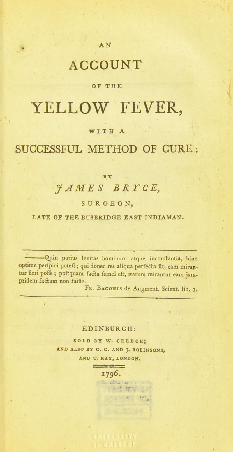 ACCOUNT OF THE YELLOW FEVER, WITH A SUCCESSFUL METHOD OF CURE: BY JAMES BRTCE, SURGEON, LATE OF THE BUSBRIDGE EAST INDIAMAN. ——— Quin potius levitas hominum atque inconftantia, hinc optime perfpici poteft; qui donee res aliqua perfedla fit, cam miran- tur fieri pofie ; poftquam facta ferael eft, iterum mirantur earn jara- pridem faclam non fuifie. Fr. Baconis de Augment. Scient. lib. r. EDINBURGH: SOLD BY W. CREECH; AND ALSO BY G. G. AND J. ROBINSONS, AND T. KAY, LONDON. 1796.