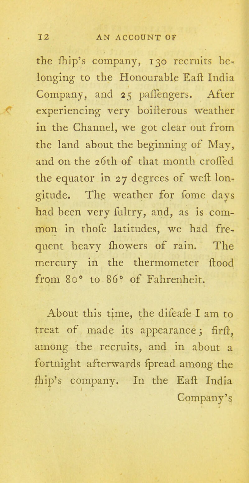 the fhip's company, 130 recruits be- longing to the Honourable Eaft India Company, and 25 paflengers. After experiencing very boifterous weather in the Channel, we got clear out from the land about the beginning of May, and on the 26th of that month crofted the equator in 27 degrees of weft lon- gitude. The weather for fome days had been very fultry, and, as is com- mon in thofe latitudes, we had fre- quent heavy mowers of rain. The mercury in the thermometer ftood from 800 to 86° of Fahrenheit. About this time, the difeafe I am to treat of made its appearance; firft, among the recruits, and in about a fortnight afterwards fpread among the /hip's company. In the Eaft India Company's