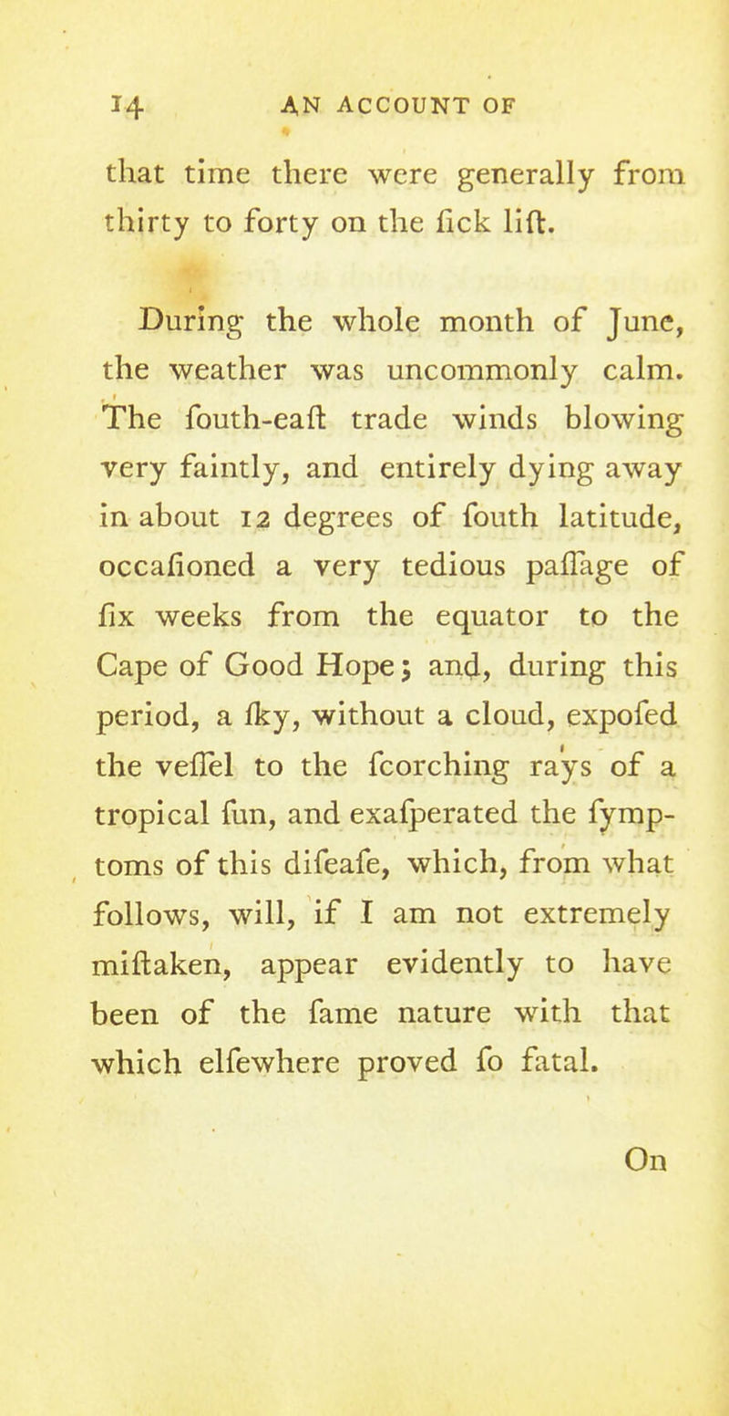 that time there were generally from thirty to forty on the fick lift. During the whole month of June, the weather was uncommonly calm. The fouth-eaft trade winds blowing very faintly, and entirely dying away in about 12 degrees of fouth latitude, occafioned a very tedious pafTage of fix weeks from the equator to the Cape of Good Hope; and, during this period, a Iky, without a cloud, expofed the vefTel to the fcorching rays of a tropical fun, and exafperated the fymp- toms of this difeafe, which, from what follows, will, if I am not extremely miftaken, appear evidently to have been of the fame nature with that which elfewhere proved fo fatal. On