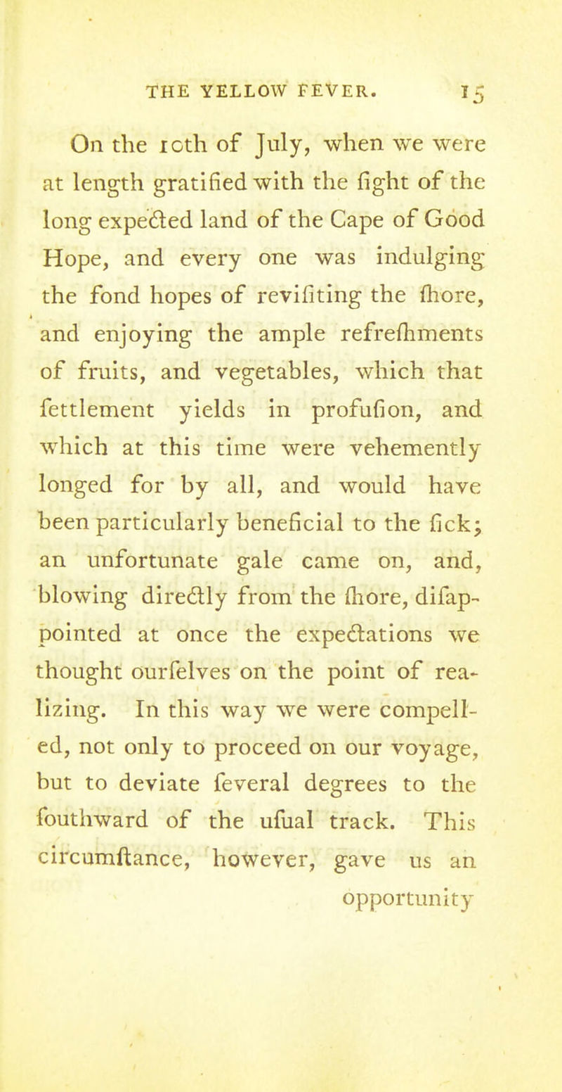 On the 1 oth of July, when we were at length gratified with the fight of the long expected land of the Cape of Good Hope, and every one was indulging the fond hopes of revifiting the more, and enjoying the ample refremments of fruits, and vegetables, which that fettlement yields in profufion, and which at this time were vehemently longed for by all, and would have been particularly beneficial to the fick; an unfortunate gale came on, and, blowing directly from the (bore, difap- pointed at once the expectations we thought ourfelves on the point of rea- lizing. In this way we were compell- ed, not only to proceed on our voyage, but to deviate feveral degrees to the fouthward of the ufual track. This circumftance, however, gave us an opportunity