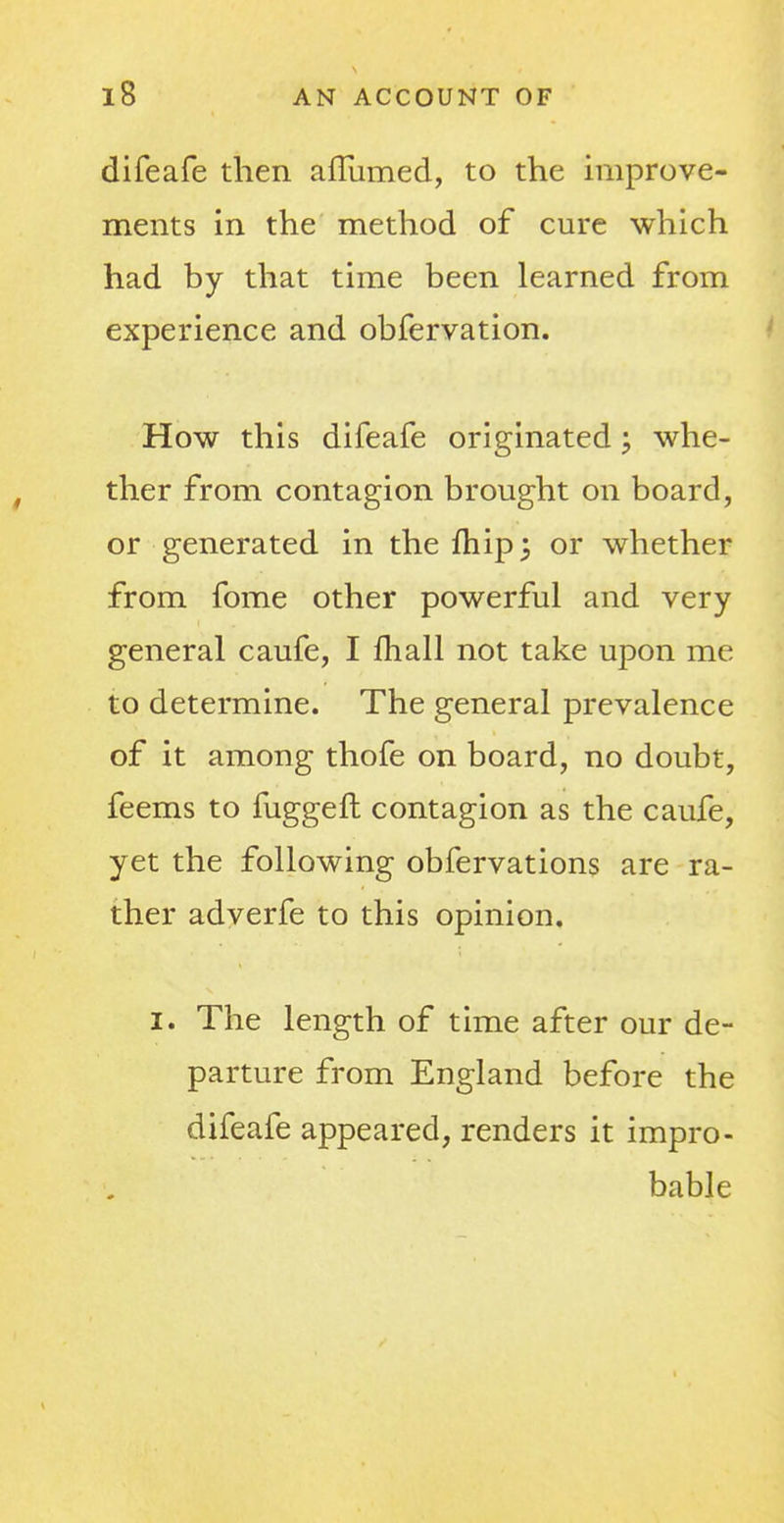 difeafe then afllimed, to the improve- ments in the method of cure which had by that time been learned from experience and obfervation. How this difeafe originated; whe- ther from contagion brought on board, or generated in the fliip 5 or whether from fome other powerful and very general caufe, I fhall not take upon me to determine. The general prevalence of it among thofe on board, no doubt, feems to fuggefh contagion as the caufe, yet the following obfervations are ra- ther adverfe to this opinion. 1. The length of time after our de- parture from England before the difeafe appeared, renders it impro- bable
