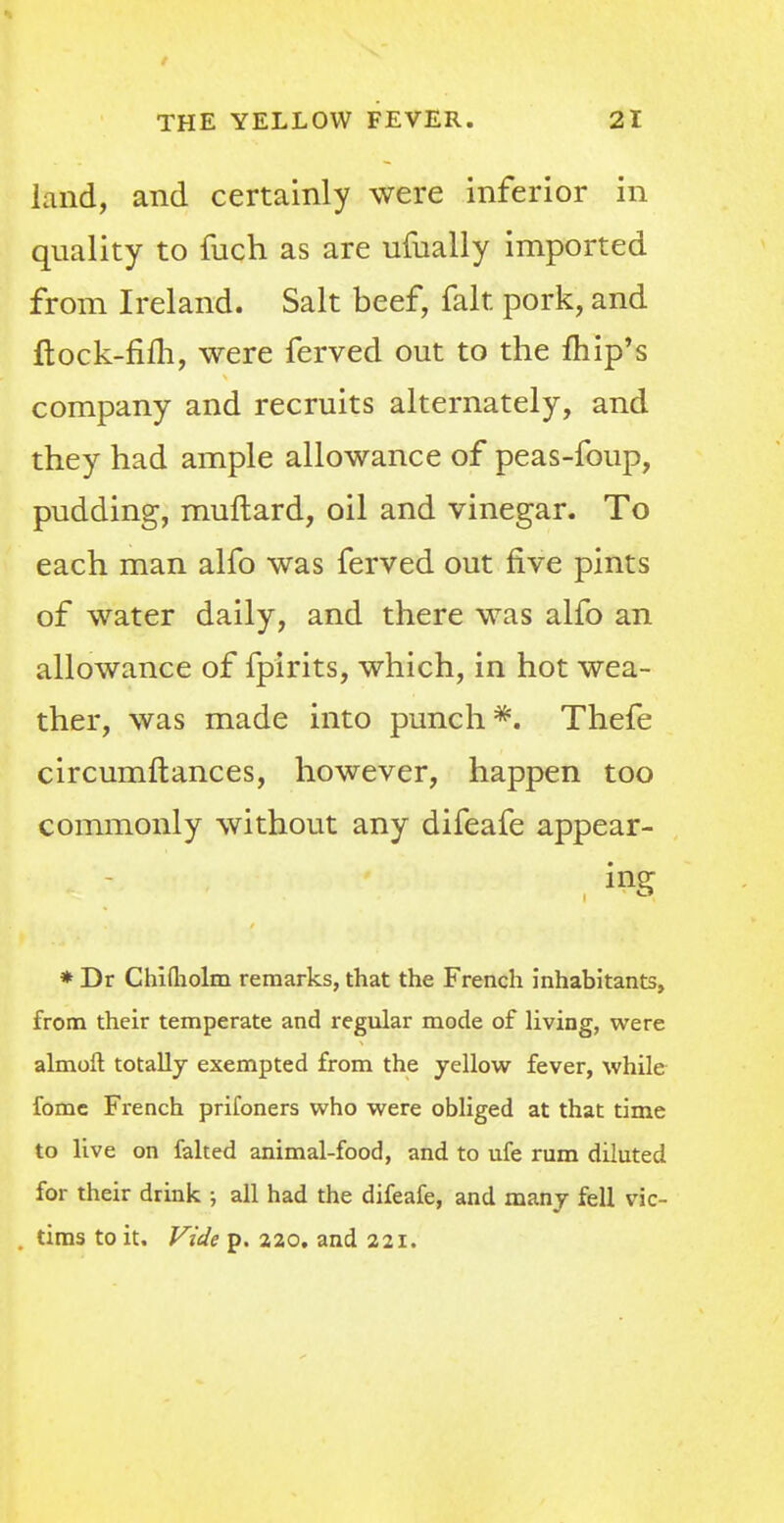 land, and certainly were inferior in quality to fuch as are ufually imported from Ireland. Salt beef, fait pork, and ftock-fim, were ferved out to the fhip's company and recruits alternately, and they had ample allowance of peas-foup, pudding, muftard, oil and vinegar. To each man alfo was ferved out five pints of water daily, and there was alfo an allowance of fpirits, which, in hot wea- ther, was made into punch *. Thefe circumftances, however, happen too commonly without any difeafe appear- ing * Dr Chifliolm remarks, that the French inhabitants, from their temperate and regular mode of living, were almoft totally exempted from the yellow fever, while fome French prifoners who were obliged at that time to live on faked animal-food, and to ufe rum diluted for their drink ; all had the difeafe, and many fell vic- tims to it. Vide p. 220. and 221.