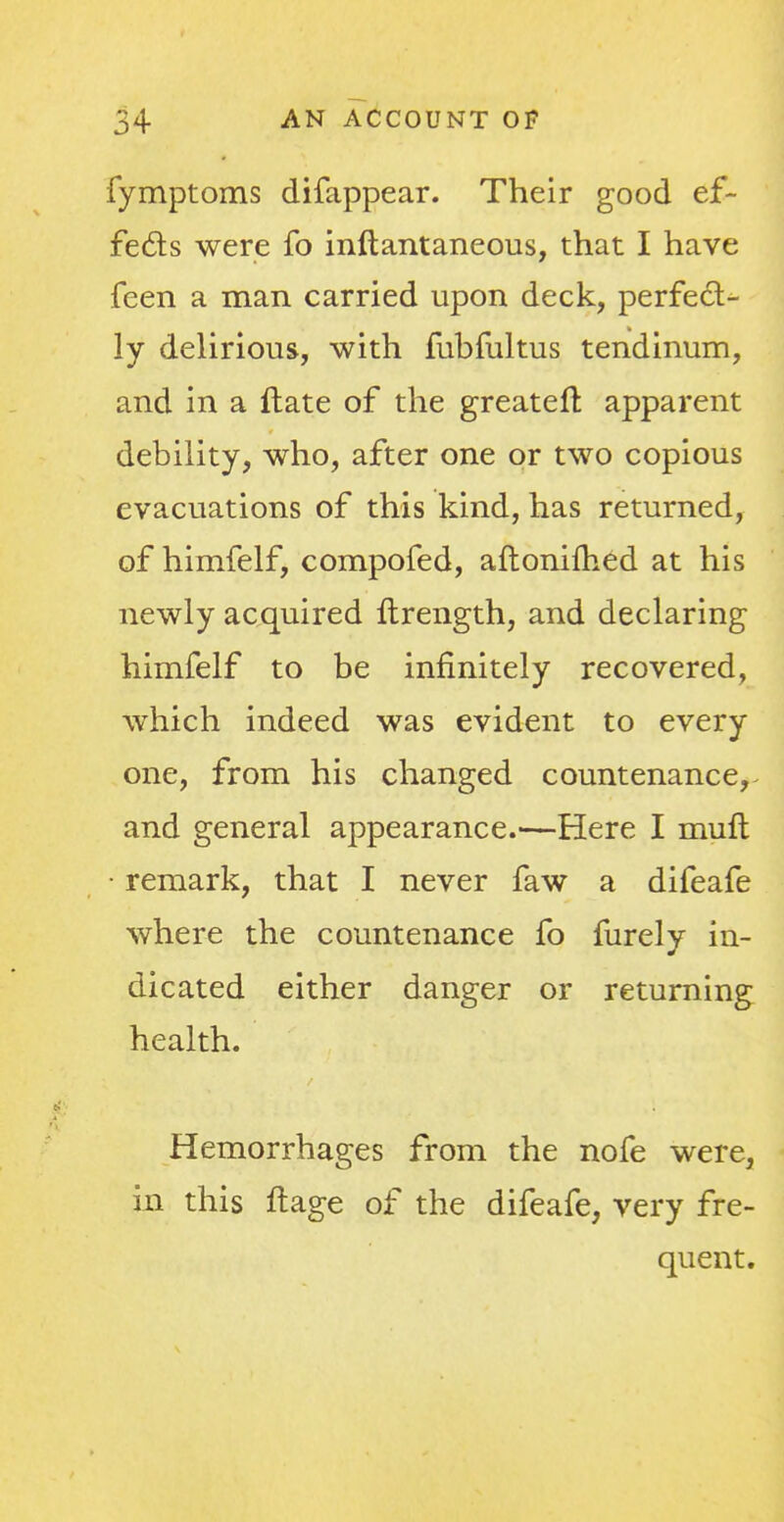 fymptoms difappear. Their good ef- fects were fo inftantaneous, that I have feen a man carried upon deck, perfect- ly delirious, with fubfultus tendinum, and in a ftate of the greater!: apparent debility, who, after one or two copious evacuations of this kind, has returned, of himfelf, compofed, aftonifhed at his newly acquired Itrength, and declaring himfelf to be infinitely recovered, which indeed was evident to every one, from his changed countenance, and general appearance.—Here I mult • remark, that I never faw a difeafe where the countenance fo furely in- dicated either danger or returning health. Hemorrhages from the nofe were, in this ftage of the difeafe, very fre- quent.