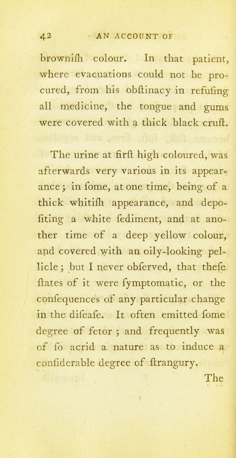 brownifh colour. In that patient, where evacuations could not be pro- cured, from his obftinacy in refuting all medicine, the tongue and gums were covered with a thick black cruft. The urine at firft high coloured, was afterwards very various in its appear^ ance \ in fome, at one time, being of a thick whitifh appearance, and depo- liting a white fediment, and at ano- ther time of a deep yellow colour, and covered with an oily-looking pel- licle \ but I never obferved, that thefe. fhates of it were fymptomatic, or the confequences of any particular change in the difeafe. It often emitted fome degree of fetor ; and frequently was of fo acrid a nature as to induce a confiderable degree of ftrangury. The