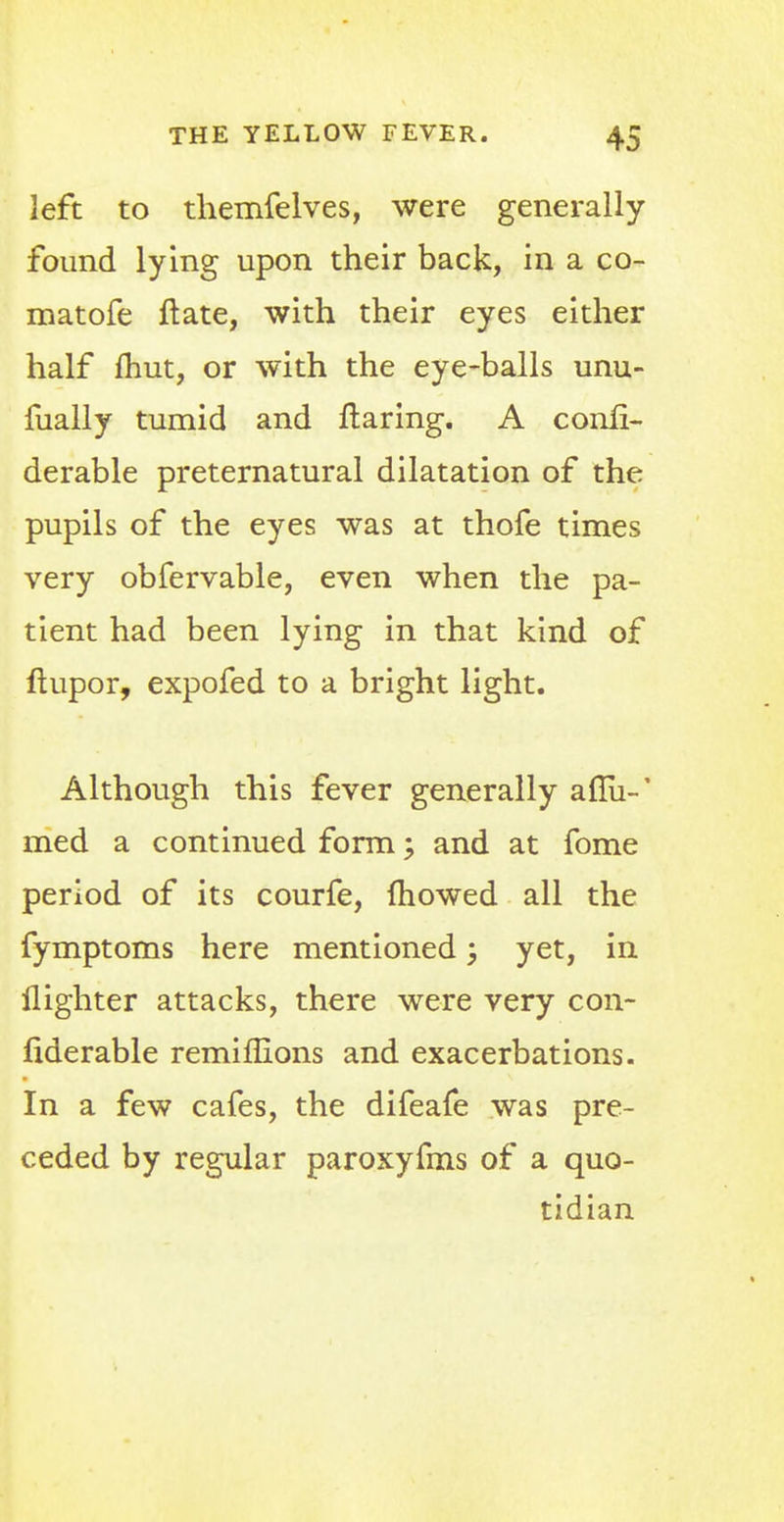 left to themfelves, were generally found lying upon their back, in a co- matofe ftate, with their eyes either half fhut, or with the eye-balls unu- fually tumid and flaring. A conli- derable preternatural dilatation of the pupils of the eyes was at thofe times very obfervable, even when the pa- tient had been lying in that kind of ftupor, expofed to a bright light. Although this fever generally anu-' med a continued form; and at fome period of its courfe, mowed all the fymptoms here mentioned; yet, in {lighter attacks, there were very con- fiderable remiffions and exacerbations. In a few cafes, the difeafe was pre- ceded by regular paroxyfms of a quo- tidian