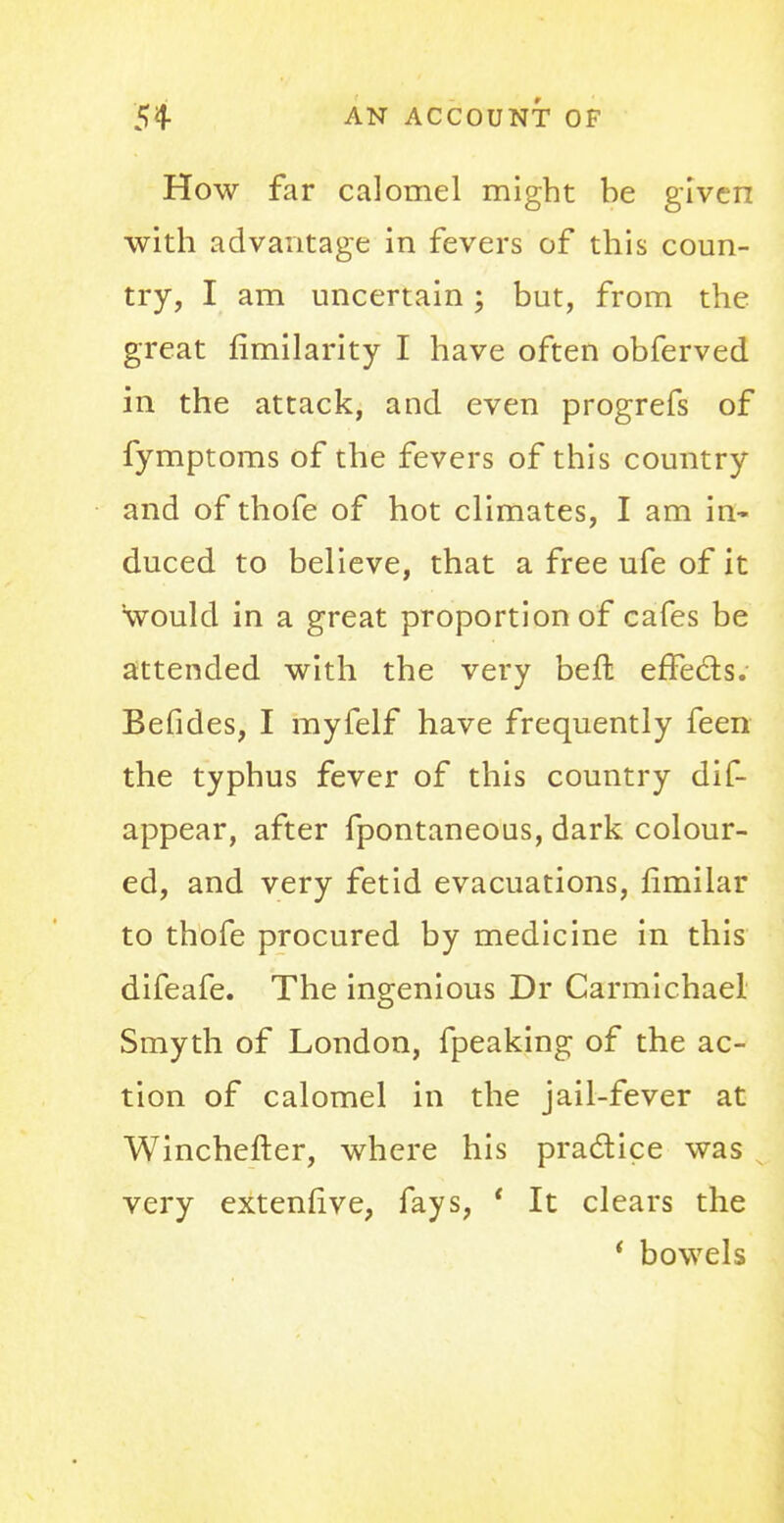 How far calomel might be given with advantage in fevers of this coun- try, I am uncertain; but, from the great fimilarity I have often obferved in the attack, and even progrefs of fymptoms of the fevers of this country and of thofe of hot climates, I am in- duced to believe, that a free ufe of it would in a great proportion of cafes be attended with the very befl effects. Befides, I myfelf have frequently feen the typhus fever of this country dis- appear, after fpontaneous, dark colour- ed, and very fetid evacuations, fimilar to thofe procured by medicine in this difeafe. The ingenious Dr Carmichael Smyth of London, fpeaking of the ac- tion of calomel in the jail-fever at Winchefter, where his practice was very extenfive, fays, ' It clears the * bowels