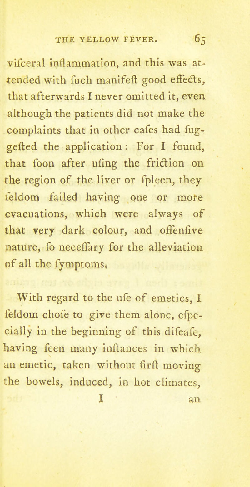 vifceral inflammation, and this was at- tended with fuch manifeft good effects, that afterwards I never omitted it, even although the patients did not make the complaints that in other cafes had mg- gefted the application : For I found, that foon after ufing the friction on the region of the liver or fpleen, they feldom failed having one or more evacuations, which were always of that very dark colour, and offennve nature, fo necelTary for the alleviation of all the fymptoms, With regard to the ufe of emetics, I feldom chofe to give them alone, efpe- cially in the beginning of this difeafe, having feen many inftances in which an emetic, taken without firft moving the bowels, induced, in hot climates, I an