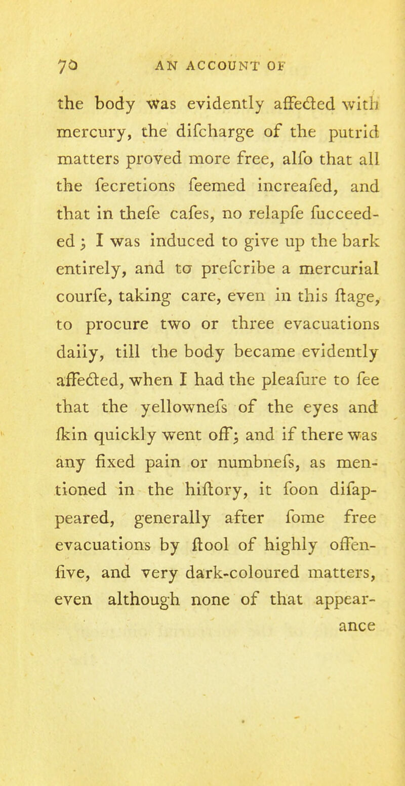 the body Was evidently affecled with mercury, the difcharge of the putrid matters proved more free, alfo that all the fecretions feemed increafed, and that in thefe cafes, no relapfe fucceed- ed y I was induced to give up the bark entirely, and to prefcribe a mercurial courfe, taking care, even in this ftage, to procure two or three evacuations daily, till the body became evidently affected, when I had the pleafure to fee that the yellownefs of the eyes and fkin quickly went off; and if there was any fixed pain or numbnefs, as men- tioned in the hiftory, it foon difap- peared, generally after fome free evacuations by ftool of highly orTen- five, and very dark-coloured matters, even although none of that appear- ance