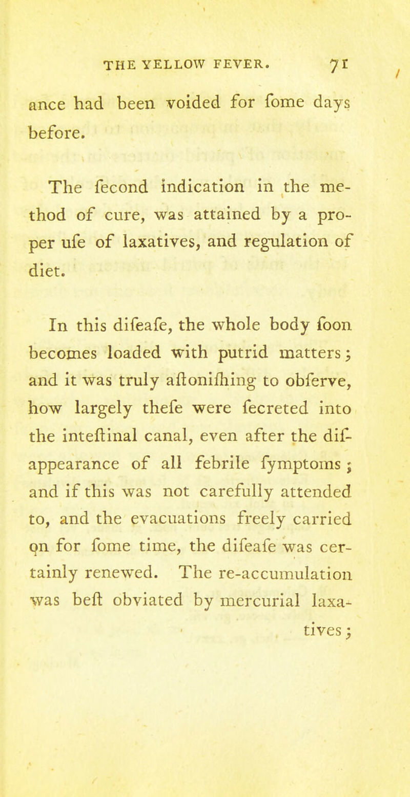 ance had been voided for fome days before. The fecond indication in the me- thod of cure, was attained by a pro- per ufe of laxatives, and regulation of diet. In this difeafe, the whole body foon becomes loaded with putrid matters; and it was truly aftonifhing to obferve, how largely thefe were fecreted into the inteftinal canal, even after the dis- appearance of all febrile fymptoms j and if this was not carefully attended to, and the evacuations freely carried on for fome time, the difeafe was cer- tainly renewed. The re-accumulation was beft obviated by mercurial laxa- tives ;