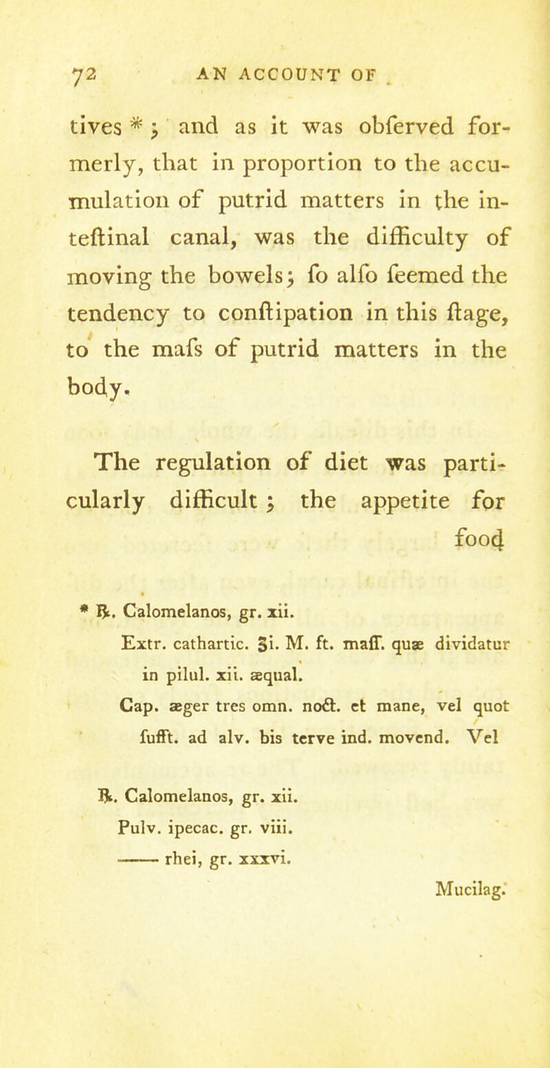 tives * and as it was obferved for- merly, that in proportion to the accu- mulation of putrid matters in the in- teftinal canal, was the difficulty of moving the bowels; fo alfo feemed the tendency to conftipation in this ftage, to the mafs of putrid matters in the body. The regulation of diet was parti- cularly difficult > the appetite for foo4 * Bt. Calomelanos, gr. xii. Extr. cathartic. 5i- M. ft. maff. quae dividatur in pilul. xii. sequal. Cap. aeger ties omn. nodi:, ct mane, vel quot fufft. ad alv. bis terve ind. movend. Vel IJfc. Calomelanos, gr. xii. Pulv. ipecac, gr. viii. rhei, gr. xxxvi. Mucilag.