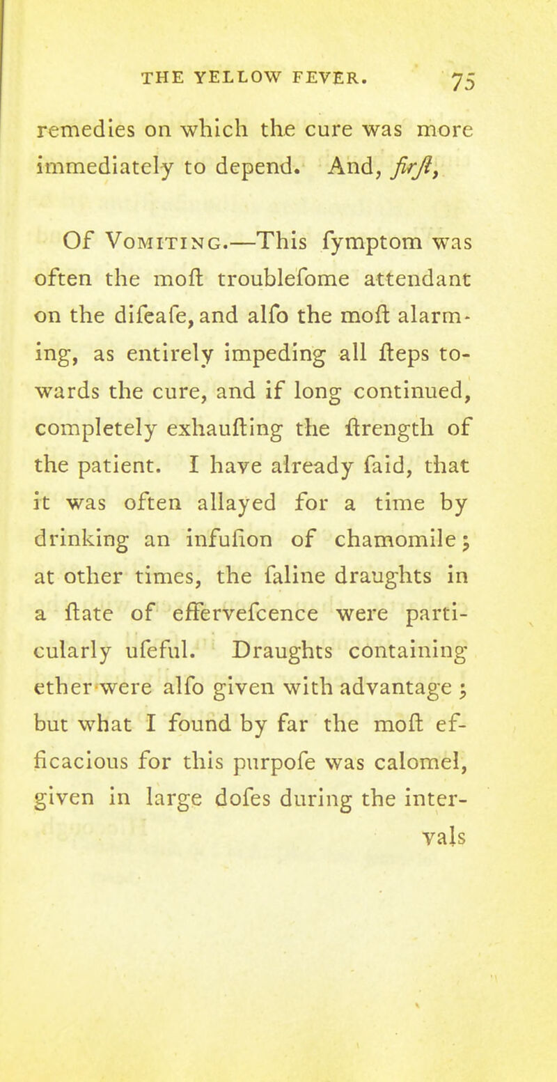 remedies on which the cure was more immediately to depend. And, firft, Of Vomiting.—This fymptom was often the moft troublefome attendant on the difeafe, and alfo the moft alarm- ing, as entirely impeding all fteps to- wards the cure, and if long continued, completely exhaufting the ftrength of the patient. I have already faid, that it was often allayed for a time by drinking an infufion of chamomile'? at other times, the faline draughts in a ftate of effervefcence were parti- cularly ufeful. Draughts containing ether were alfo given with advantage ; but what I found by far the moft ef- ficacious for this purpofe was calomel, given in large dofes during the inter- vals