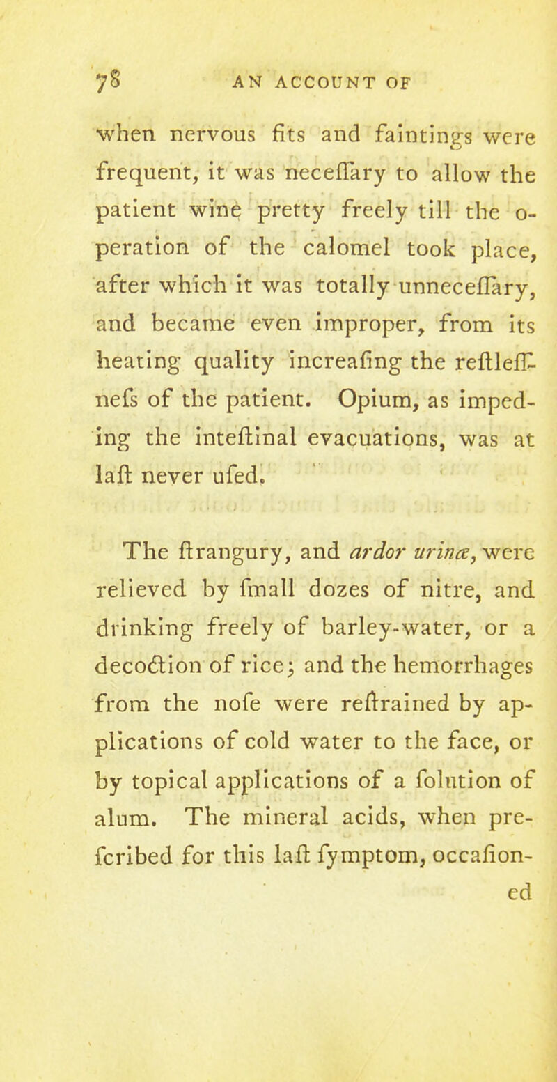 ■when nervous fits and fainting were frequent, it was necefTary to allow the patient wine pretty freely till the o- peration of the calomel took place, after which it was totally unneceflary, and became even improper, from its heating quality increafing the reftlefk nefs of the patient. Opium, as imped- ing the inteftinal evacuations, was at laft never ufed. The ftrangury, and ardor urina,v?ere relieved by fmall dozes of nitre, and drinking freely of barley-water, or a decoclion of ricej and the hemorrhages from the nofe were retrained by ap- plications of cold water to the face, or by topical applications of a folution of alum. The mineral acids, when pre- fcribed for this laft fymptom, occafion- ed