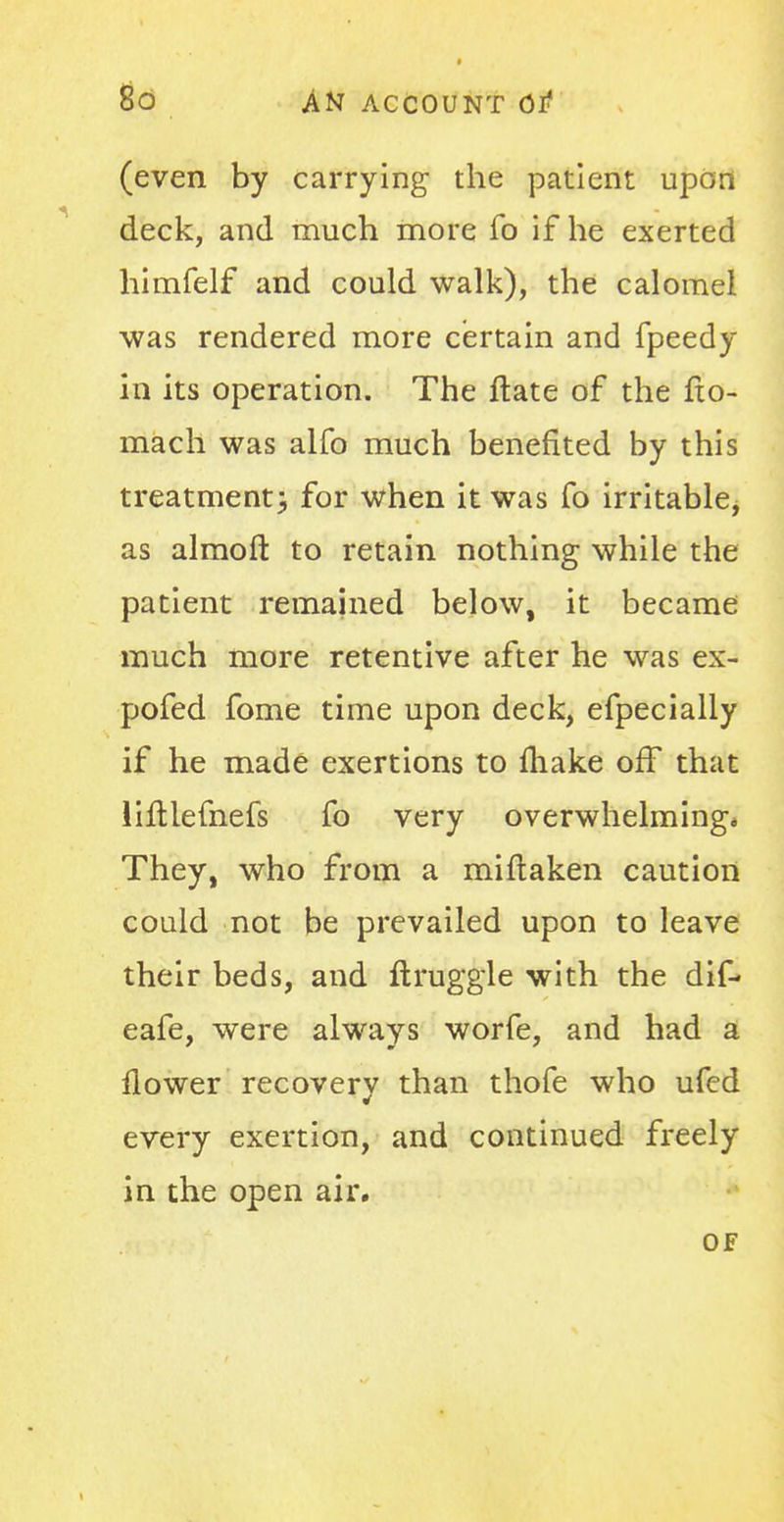 (even by carrying the patient upon deck, and much more fo if he exerted himfelf and could walk), the calomel was rendered more certain and fpeedy in its operation. The Hate of the fxo- mach was alfo much benefited by this treatment) for when it was fo irritable, as almoft to retain nothing while the patient remained below, it became much more retentive after he was ex- pofed fome time upon deck, efpecially if he made exertions to make off that liftlemefs fo very overwhelming* They, who from a miftaken caution could not be prevailed upon to leave their beds, and ftruggle with the dif- eafe, were always worfe, and had a flower recovery than thofe who ufed every exertion, and continued freely in the open air.