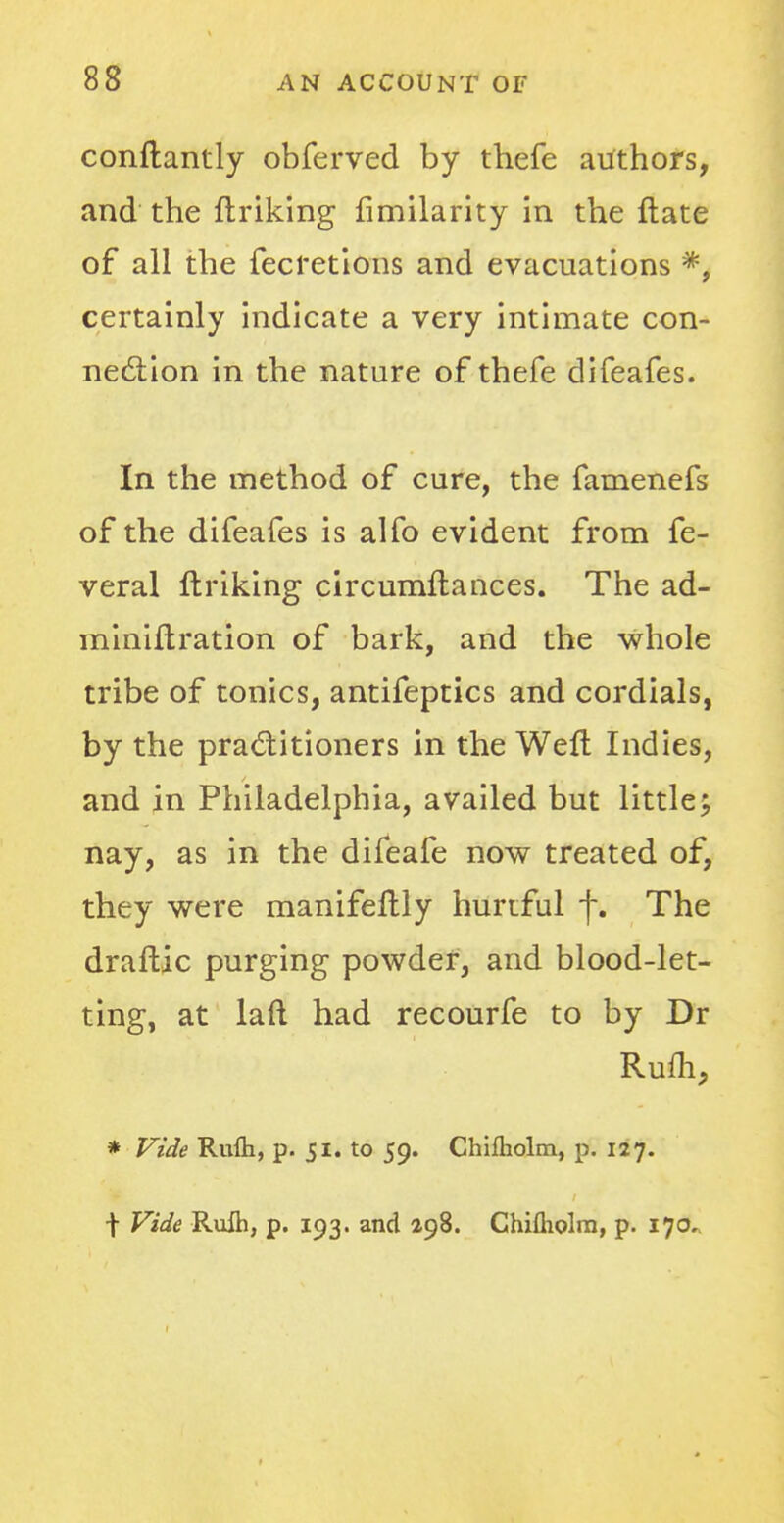 conftantly obferved by thefe authors, and the ftriking fimilarity in the ftate of all the fecretions and evacuations *, certainly indicate a very intimate con- nection in the nature of thefe difeafes. In the method of cure, the famenefs of the difeafes is alfo evident from fe- veral ftriking circumftances. The ad- miniftration of bark, and the whole tribe of tonics, antifeptics and cordials, by the practitioners in the Weft Indies, and in Philadelphia, availed but little 5, nay, as in the difeafe now treated of, they were manifeftly hurtful f. The draftic purging powder, and blood-let- ting, at laft had recourfe to by Dr Rum, * Vide Rulh, p. 51. to 59. Chifliolm, p. 127. t Vide Rufli, p. 193. and 198. Chifholm, p. 170.