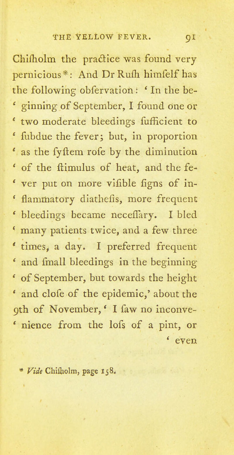 Chifhohn the practice was found very- pernicious*: And DrRufh himfelf has the following obfervation i ' In the be- c ginning of September, I found one or ' two moderate bleedings fufficient to ' fubdue the fever; but, in proportion 1 as the fyftem rofe by the diminution ' of the ftimulus of heat, and the fe- ' ver put on more vifible figns of in- ' flammatory diathefis, more frequent ' bleedings became neceflary. I bled < many patients twice, and a few three ' times, a day. I preferred frequent ' and fmall bleedings in the beginning ' of September, but towards the height ' and clofe of the epidemic,' about the 9th of November, • I faw no inconve- ' nience from the lofs of a pint, or ' even