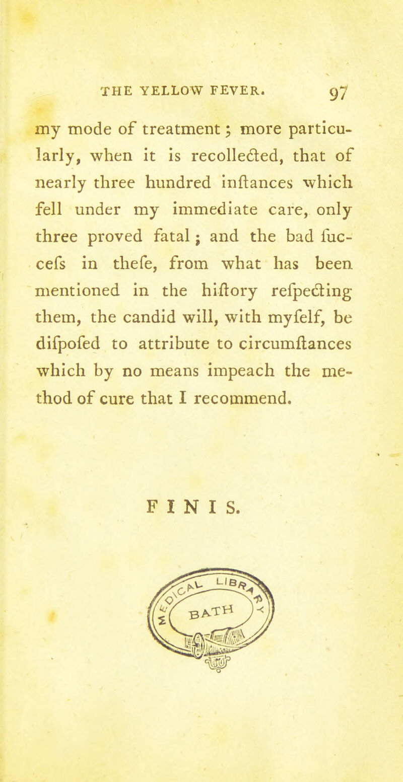 my mode of treatment; more particu- larly, when it is recollected, that of nearly three hundred inftances which fell under my immediate care, only three proved fatal; and the bad fuc- cefs in thefe, from what has been mentioned in the hiftory refpecling them, the candid will, with myfelf, be difpofed to attribute to circumftances which by no means impeach the me- thod of cure that I recommend. FINIS.