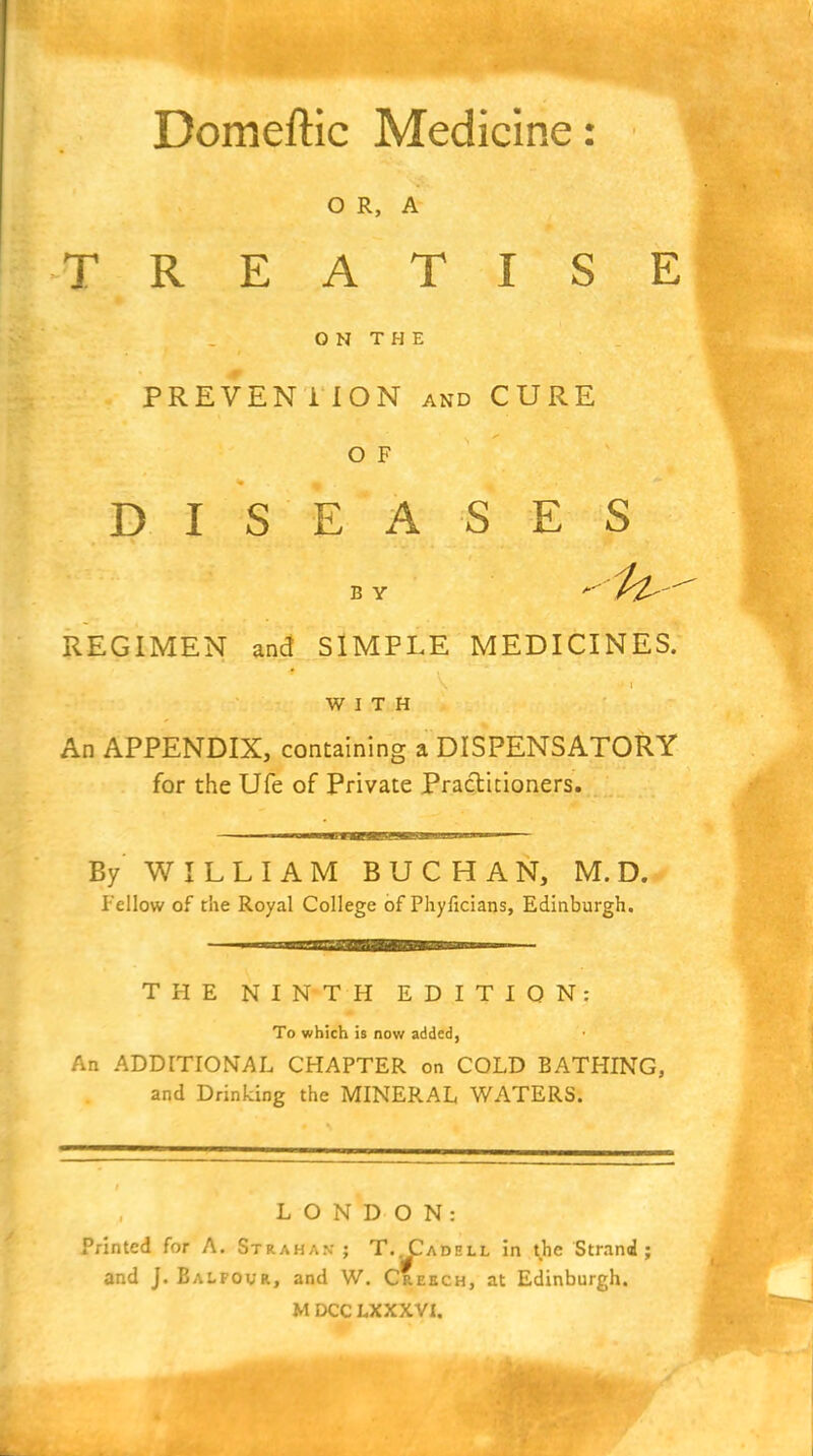 Domeftic Medicine: O R, A TREATISE ON THE PREVENllON AND CURE o F DISEASES B Y  ^ ^l^  REGIMEN and SIMPLE MEDICINES. WITH An APPENDIX, containing a DISPENSATORY for the Ufe of Private Practitioners. By W I L L I A M B U C H A N, M. D. fellow of the Royal College of Phyficians, Edinburgh. THE NINTH EDITION: To which is now added, An ADDITIONAL CHAPTER on COLD BATHING, and Drinking the MINERAL WATERS. LONDON: Printed for A. Strahak : T...Cadell in the Strand; and J. Balfour, and W. Creech, at Edinburgh.