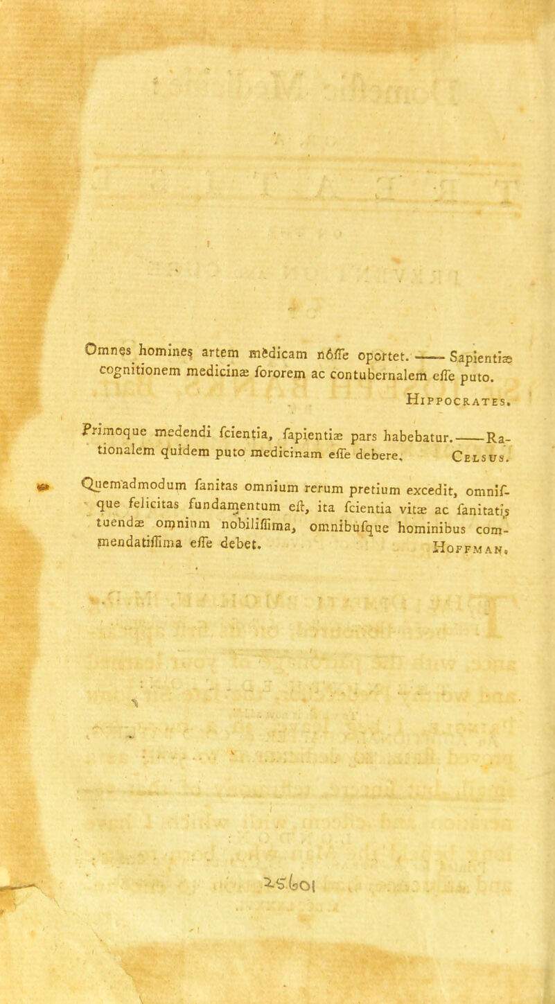 Omnes^ homine? artem mftdicam n6fle oportet. SapientJa cognitionem medicine fororem ac contubernalem e/Te puto. Hippocrates. Primoque medendi fclentia, fapientiae pars habebatur. Ra- tionalem quidem puto medicmam effe debere, Celsus. Qnemadmodum fanitas omnium rerum pretium excedit, omnif- que felicitas fundamentum eft, ita fcientia vit^ ac fanitatis tuendsE onjninra nobiliffima, omnibufque hominibus com'- mendatifiima efle debet. Hoffman.