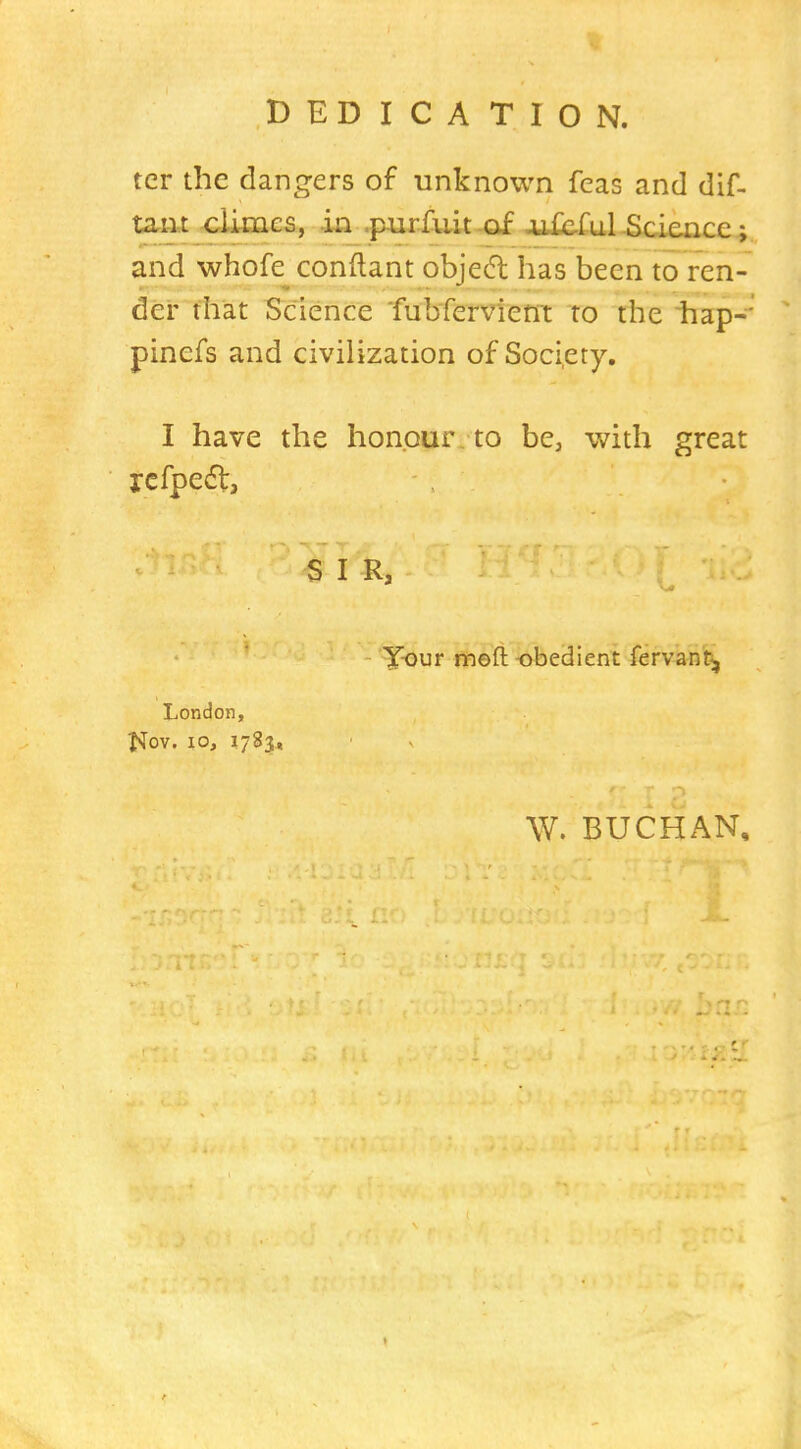 DEDICATION. tcr the dangers of unknown fcas and dif- ta.m climes, iii_.p4irfuit of 4A£e.ful-Science; and whofe conftant objed has been to ren- der that Science fubfervient to the hap-' pinefs and civilization of Society, I have the honour to be, with great icfpedt, S I R, - T-our ntieft -obedient fervant, London, t^ov. 10, 1783, W. BUCHAN, t