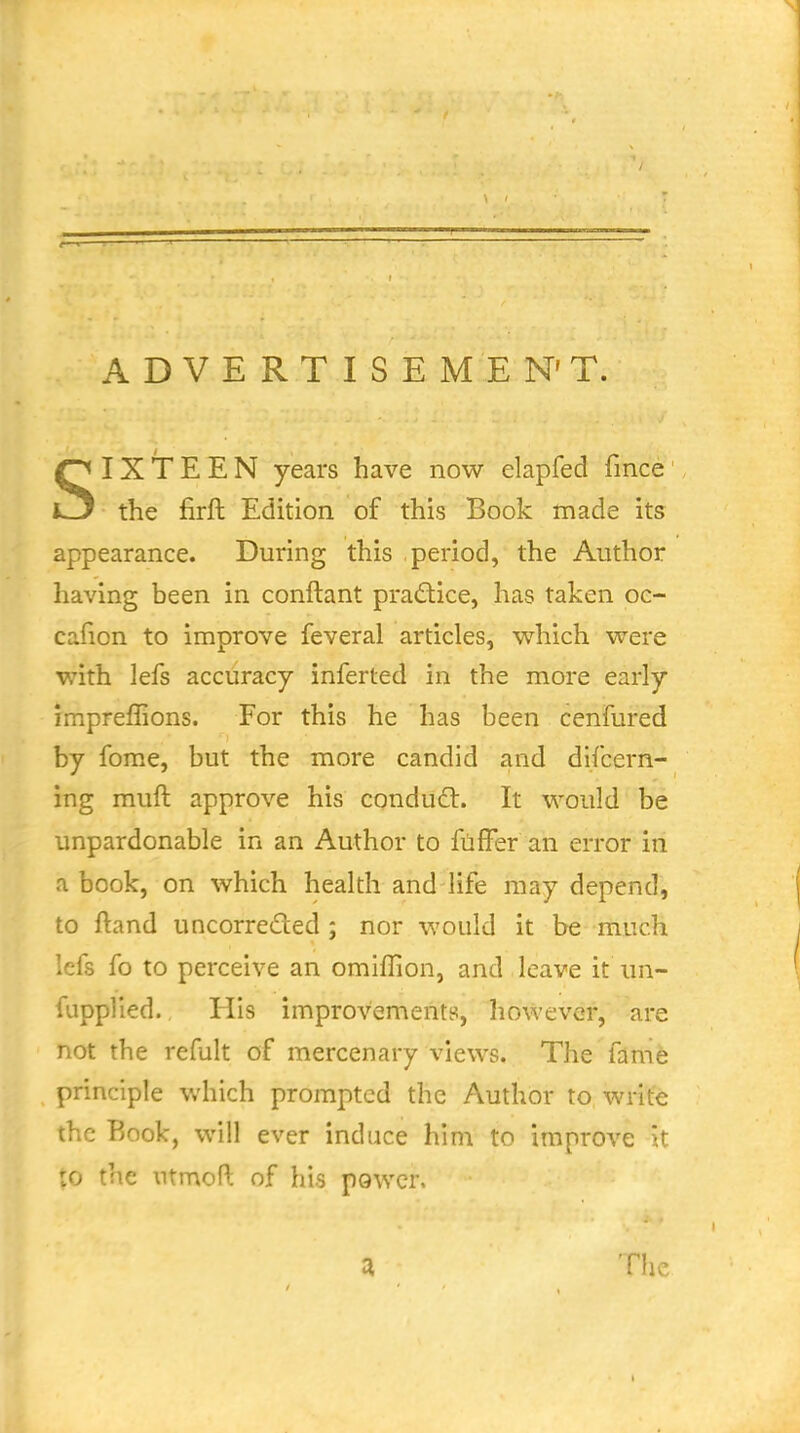 ADVERT ISEMEN'T. SIXTEEN years have now elapfed fince the firft Edition of this Book made its appearance. During this period, the Author having been in conftant pradice, has taken oc- cafion to improve feveral articles, w^hich were with lefs accuracy inferted in the more early impreffions. For this he has been cenfured by fome, but the more candid and difcern- ing muft approve his condud:. It would be unpardonable in an Author to ftiffer an error in a book, on which health and life may depend, to ftand uncorreded ; nor would it be much Icfs fo to perceive an omiflion, and leave it un- fupplied. His improvements, however, are not the refult of mercenary views. The fame principle which prompted the Author to write the Book, will ever induce him to improve it to the utmoft of his power. :i The