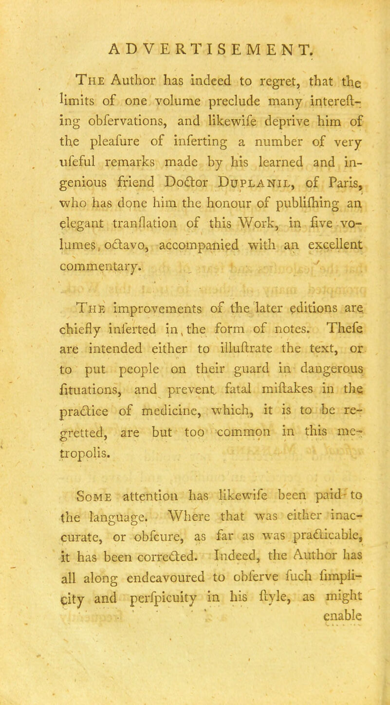 The Author has indeed to regret, that the limits of one volume preclude many intereft- ing obfervations, and likewife deprive him of th,e pleafure of inferting a number of very ufeful remarks made by his learned and in- genious friend Dodtor Duplanil, of Paris, who has d9ne iiim the honour of publifhing an elegant tranflation of this Work, in five vo- lumes , odavo, accompanied with an excellent commentary. The improvements of the later editions are chiefly inferted in,the form of notes. Thefe are intended either to illuftrate the text, or to put people on their guard in dangerous fituations, and prevent fatal miftakes in the practice of medicine, which, it is to be re- gretted, are but too comm9n in this me- tropolis. Some attention has likewife been paid-to the language. Where that was either inac- curate, or obfcure, as far as was pradicable, it has been correded. Indeed, the Author has all along endeavoured to obferve fuch fnnpii- city and perfpicuity in his ftyle, as might enable