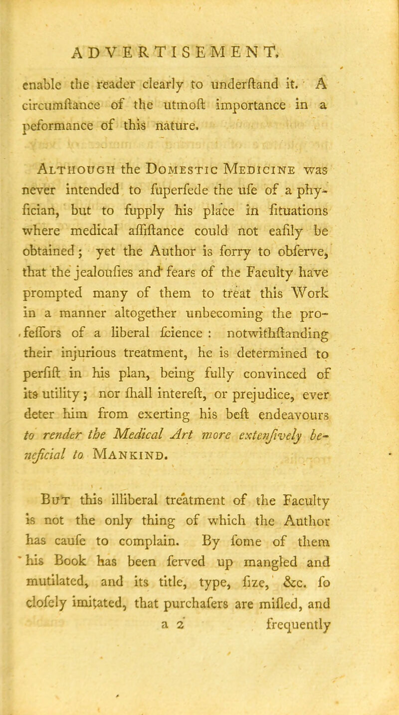 enable the reader clearly to underftand it. A circiimftance of the utmoft importance in a peformance of this nature. Although the Domestic Medicine was never intended to fuperfede the ufe of a phy- fician, but to fupply his place in fituations where medical affiftance could not eafily be obtained; yet the Author is forry to obfervcj thiat the jealoufies and fears of the Faculty have prompted many of them to treat this Work in a manner altogether unbecoming the pro- -feflbrs of a liberal fcience : notwithftandins: their injurious treatment, he is determined to perfift in his plan, being fully convinced of ltd utility; nor fhall intereft, or prejudice, ever deter him from exerting his bcft endeavours to render the Medical Art more extenfively he ncficial to Mankind. But this illiberal treatment of the Faculty is not the only thing of which the Author has caufe to complain. By fome of them ' his Book has been ferved up mangled and mutilated, and its title, type, fize, &c. fo clofely imitated, that purchafers are mifled, and a 2 frequently