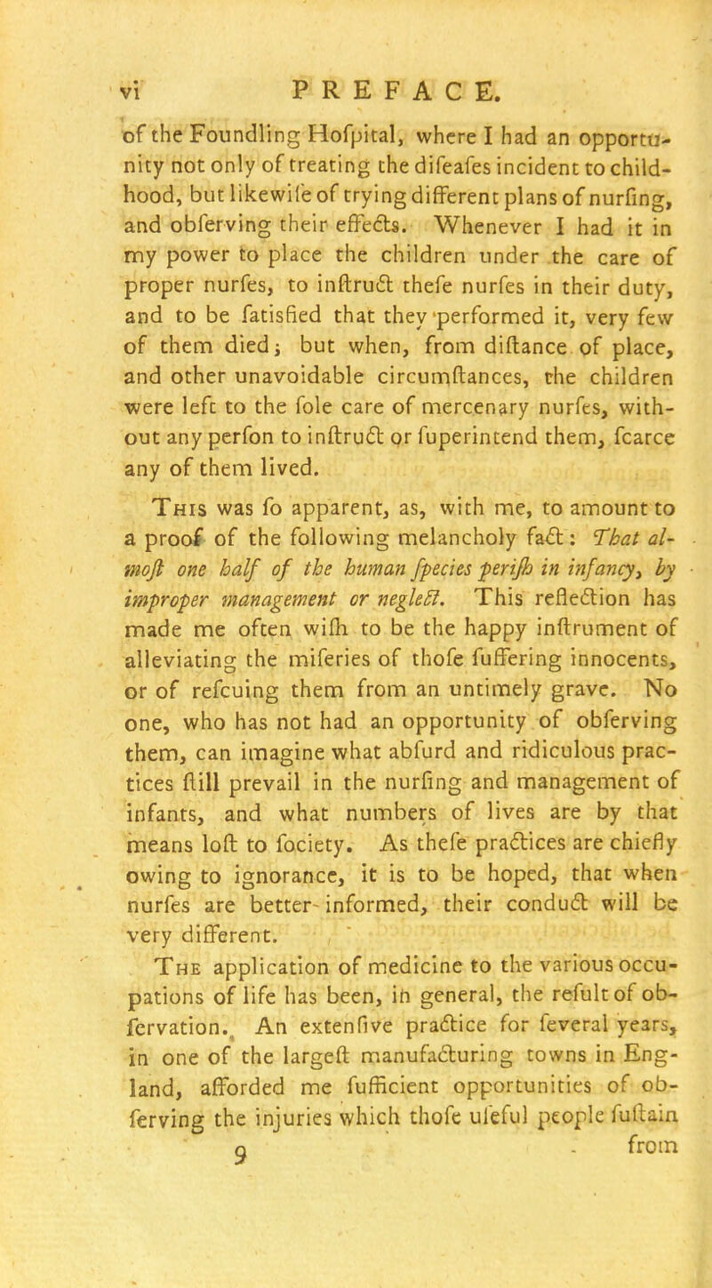 of the Foundling Hofpital, where I had an opportu- nity not only of treating the difeafes incident to child- hood, but likewife of trying different plans of nurfing, and obferving their efFedts. Whenever I had it in my power to place the children under the care of proper nurfes, to inftruil thefe nurfes in their duty, and to be fatisfied that they'perfornned it, very few of thenn diedj but when, from diftance of place, and other unavoidable circunaftances, the children were left to the fole care of mercenary nurfes, with- out any perfon to inftrud or fuperintend them, fcarce any of them lived. This was fo apparent, as, with me, to amount to a proof of the following melancholy faA: That al- mojt one half of the human fpecies perifh in infancy^ by improper management or negleSi. This refledion has made me often wifli to be the happy inftrument of alleviating the miferies of thofe fuffering innocents, or of refcuing them from an untimely grave. No one, who has not had an opportunity of obferving them, can imagine what abfurd and ridiculous prac- tices dill prevail in the nurfing and management of infants, and what numbers of lives are by that means loft to fociety. As thefe pradices are chiefly owing to ignorance, it is to be hoped, that when nurfes are better- informed, their condud: will be very different. The application of medicine to the various occu- pations of life has been, in general, the refultof ob- fcrvation.. An extenfive pradice for feveral years, in one of the largeft manufa£turing towns in Eng- land, afforded me fufficient opportunities of ob- ferving the injuries which thofc ul'eful people fuftain Q from