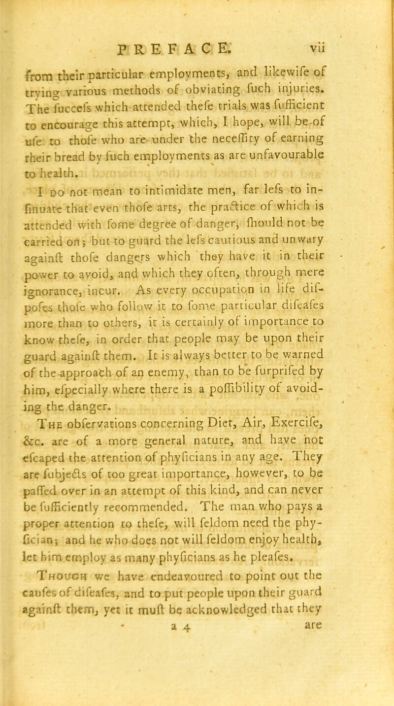 PREFACE. vli from their particular employments, and likewife of trying various methods of obviating fuch injuries. The fuccefs which-attended thefe trials was fufficient to encourage this attempt, which, I hope, will be-of ufe to thole who are-under the neceffity of earning rheir bread by fuch employments as are unfavourable to health. I DO not mean to intimidate men, far lefs to in- finuat€ that-even thofe arts, the praftice of which is attended with fome degree of danger, fliould not be carried on; but to guard the lefs cautious and unwary againft thofe dangers which they have it in their power to avoid, and v/hich they often, through mere ignorance, incur. As every occupation in life dif- pofes thofe who follow it to fome particular difeafes more than to others, it is certainly of importance to know thcfe, in order that people may be upon their guard againft them. It is always better to be warned of the approach of an enemy, than to be furprifed by him, efpecially where there is a poffibility of avoid- ing the danger. The obfervations concerning Diet, Air, Exercife, &c. are of a more general nature, and have hoc efcaped the attention of phyficians in any age. They arefubjedls of too great importance, however, to be pafifed over in an attempt of this kind, and can never be fufficiently recommended. The man who pays a proper attention to thefe, will feldom need the phy- fician; and he who does not will feldom enjoy health, let him employ as many phyficians as he pleafes. Though we have endeavoured to point out the caufes of difeafes, and to put people upon their guard againft themj yet it muft be acknowledged that they a 4 are