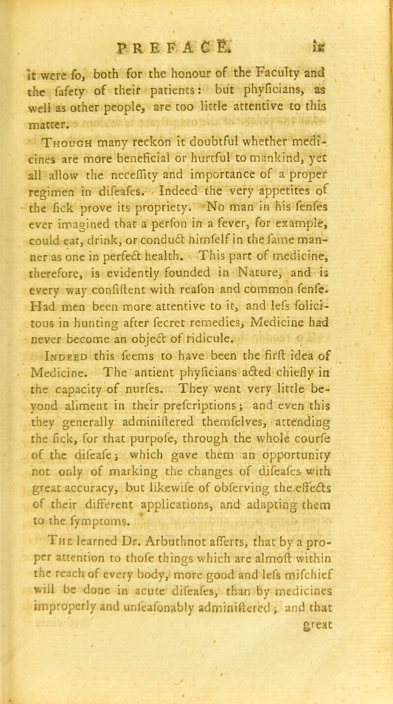 P R E F A C IE. It were fo, both for the honour of the Faculty and the fafety of their patients: but phyficians, as well as other people, are too little attentive to this matter. Though many reckon it doubtful whether medi- cines are more beneficial or hurtful to mankind, yet all allow the neceflity and importance of a proper regimen in difeafes. - Indeed the very appetites o^ the fick prove its propriety. -No man in his fenfes ever imagined that a perfon in a fever, for example, could eat, drink, orcondu£t himfelf in the fame man- ner as one in perfe6t health. This part of medicine, therefore, is evidently founded in Nature, and is every way confident with reafon and common fenfc. Had men been more attentive to it, and lefs folici- tous in hunting after fecret remedies. Medicine had never become an object of ridicule. Indeed this feems to have been the firft idea of Medicine. The antient phyficians a6ted chiefly in the capacity of nurfes. They went very little be- yond aliment in their prefcriptions ; and even this they generally adnniniftered themfclvesy attending the fick, for that purpofe, through the whole courfe of the difeafej which gave them an opportunity not only of marking the changes of difeafes with great accuracy, but likewife of obferving the-effefts of their difi^erent applications, and adapting thenn to the fymptoms. The learned Dr. Arbuthnot afierts, that by a pro- per attention to thofe things which are almoft within the reach of every body,' more good and lefs mifchief will be done in acute difeafes, than by medicines improperly and unfeafonably adminiftered i, and that great