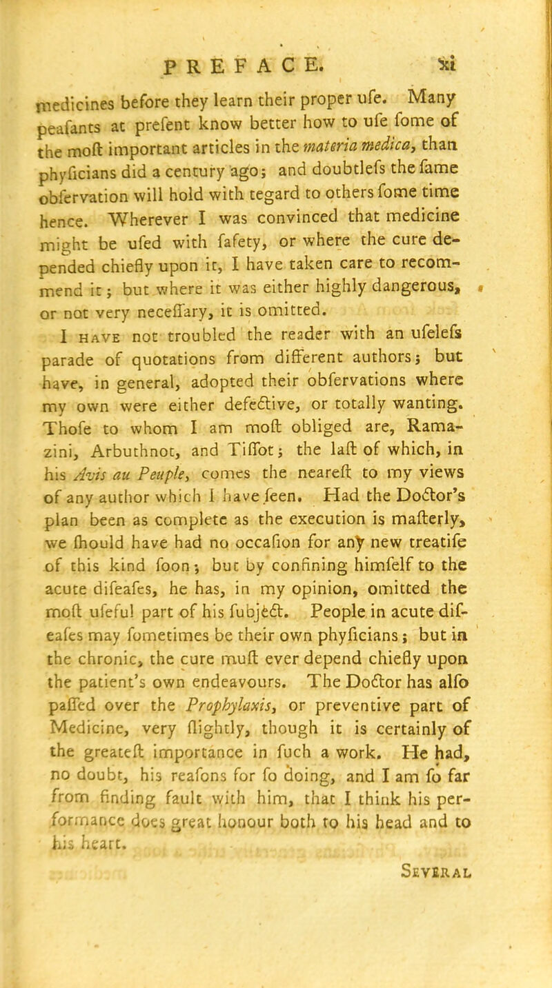 inedicines before they learn their proper ufe. Many peafants at prefent know better how to ufe fome of the moft important articles in the materia medica, than phyficians did a century ago; and doubtlefs the fanie obfervation will hold with tegard to others fome time hence. Wherever I was convinced that medicine might be ufed with fafety, or where the cure de* pended chiefly upon it, I have taken care to recom- mend it J but where it was either highly dangerous, or not very neceffary, it is omitted. I HAVE not troubled the reader with an ufelefs parade of quotations from different authors; but have, in general, adopted their obfervations where my own were either defedive, or totally wanting. Thofe to whom I am moft obliged are, Rama- zini, Arbuthnot, and Tiffot; the laft of which, in his Jvis au Peupky comes the ncareft to my views of any author which 1 have feen. Had the Doctor's plan been as complete as the execution is mafterly, we fhould have had no occafion for any new treatife -of this kind foon-, but by confining himfelf to the acute difeafcs, he has, in my opinion, omitted the moft ufefu! part of his fubjeft. People in acute dif- eales may fometimes be their own phyficians j but in the chronic, the cure muft ever depend chiefly upon the patient's own endeavours. The Doflor has alfo paffcd over the Prophylaxis, or preventive part of Medicine, very flightly, though it is certainly of the greateft importance in fuch a work. He had, no doubt, his reafons for fo cioing, and I am fo far from finding fault ^yith him, that I think his per- formance does great honour both to his head and to his heart. Several