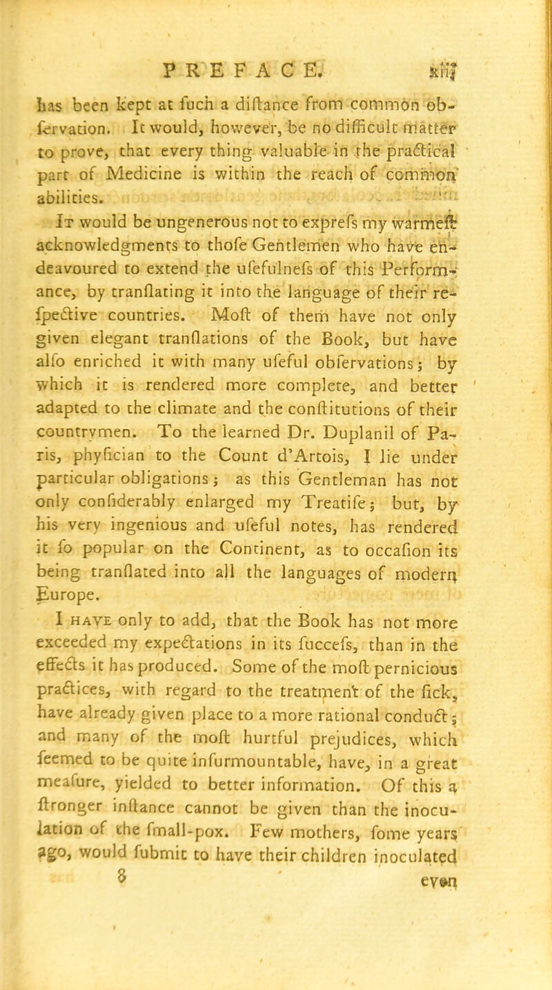 has been kept at fuch a diftance from common ob- fcrvation. It would, however, be no difficult matter to prove, that every thing valuable in rhe pra6lical parr of Medicine is within the reach of comrnon abilities. It would be ungenerous not to exprefs my warrAeHr acknowledgments to thofe Gentlemen who havt eh- deavoured to extend the ufefulnefs of this PerForm- ance, by tranflating it into th.e language of their re- fpedive countries. Moft of thetii have not only given elegant tranflations of the Book, but have alfo enriched it with many ufeful obfervations; by which it is rendered more complete, and better adapted to the climate and the conftitutions of their countrymen. To the learned Dr. Duplanil of Pa- ris, phyfician to the Count d'Artois, I lie under particular obligations J as this Gentleman has not only confiderably enlarged my Treatife; but, by his very ingenious and ufeful notes, has rendered it fo popular on the Continent, as to occafion its being tranflated into all the languages of rnoderi^ Europe. I HAVE only to add, that the Book has not more exceeded my expedations in its fuccefs, than in the effects it has produced. Some of the moft pernicious pradlices, with regard to the treatment of the fick, have already given place to a more rational conduft; and many of the moft hurtful prejudices, which feemed to be quite infurmountable, have, in a great meafure, yielded to better information. Of this a ftronger inftance cannot be given than the inocu- lation of the fmall-pox. Few mothers, fome years ?go, would fubmic to have their children inoculated ^ evw^