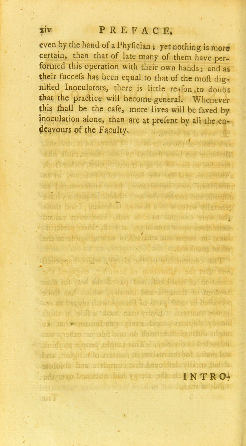 €ven by the hand of a Phyfician ; yet nothing is moro certain, than that of late many of them have per- formed this operation with their own hands; and as their fuccefs has been equal to that of the moft dig- nified Inoculators, there is little reafon.to doubt that the pradtice will become general. Whenever this fliall be the cafe, more lives will be faved by inoculation alone, than are at prefent by all the en- deavours of the Faculty. I N T R Of