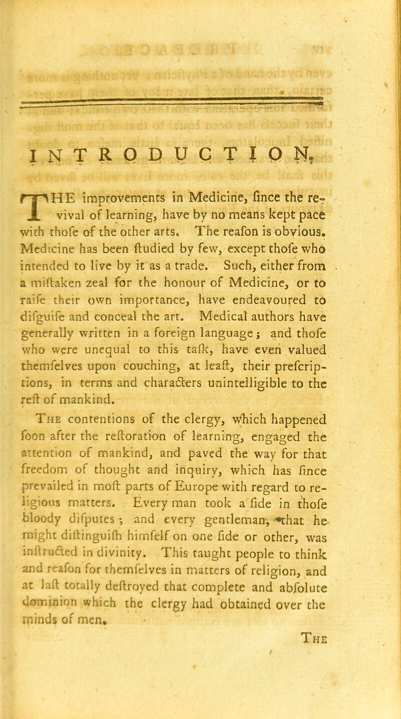 INTRQpyCTIQN? THE improvements in Medicine, fince the re- vival of learning, have by no means kept pace with thofe of the other arts. The reafon is obvious. Medicine has been ftudied by few, except thofe who intended to live by it as a trade. Such, either from a mi(taken zeal for the honour of Medicine, or to raife their own importance, have endeavoured to difguife and conceal the art. Medical authors have generally written in a foreign language; and thofe who were unequal to this taflc, have even valued themfelves upon couching, at leaft, their prefcrip- tions, in terms and charadlers unintelligible to the reft of mankind. The contentions of the clergy, which happened foon after the reftoration of learning, engaged the attention of mankind, and paved the way for that freedom of thought and inquiry, which has fince prevailed in moft parts of Europe with regard to re- ligious matters. Every man took a fide in thofe bloody difputes and every gentleman, *that he might di(tingui(h himfelf on one fide or other, was inftrufted in divinity. This taught people to think and reafon for themfelves in matters of religion, and at laft totally deftroyed that complete and abfolute dominion which the clergy had obtained over the minds of men. The