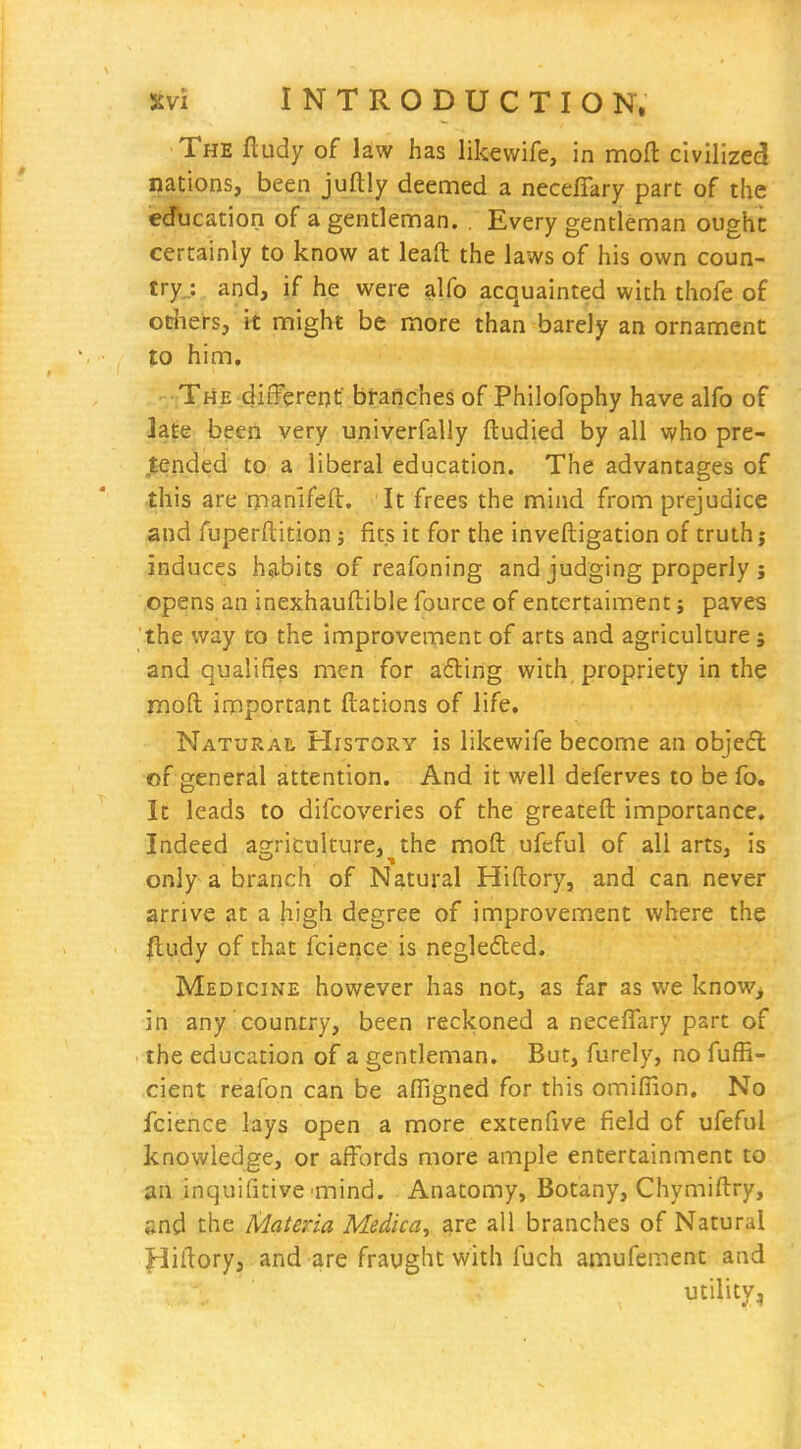 The fludy of law has likewife, in mofl: civilized nations, been juftly deemed a necefiary part of the ecfucation of a gentleman. . Every gentleman oughc certainly to know at leaft the laws of his own coun- tryj and, if he were alfo acquainted with thofe of others, it might be more than barely an ornament to him. -The different' branches of Philofophy have alfo of late been very univerfally ftudied by all who pre- tended to a liberal education. The advantages of this are rpan'ifeft. It frees the mind from prejudice and fuperftition fits it for the inveftigation of truth j induces habits of reafoning and judging properly j opens an inexhauftible fource of entertaiment j paves the way to the improvement of arts and agriculture; and qualifies men for a6ling with propriety in the moft important ftations of life. Natural History is likewife become an objefl of general attention. And it well deferves to be fo. It leads to difcoveries of the greateft importance. Indeed agriculture, the moft ufeful of all arts, is only a branch of Natural Hiftory, and can never arrive at a high degree of improvement where the fludy of that fcierice is neglefted. Medicine however has not, as far as we know, in any country, been reckoned a neceffary part of the education of a gentleman. But, furely, no fufR- cient reafon can be affigned for this omifiion. No fcience lays open a more extenfive field of ufeful knowledge, or affords more ample entertainment to an inquifitive'mind. . Anatomy, Botany, Chymiftry, and the Materia Medica, are all branches of Natural jpliftory, and are fraught with fuch amufement and utility,