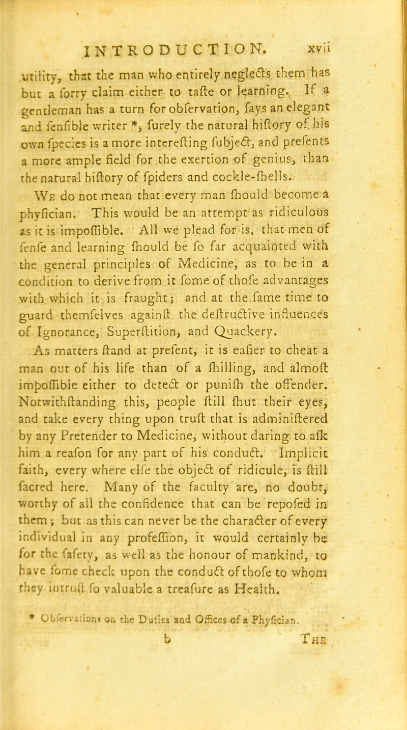 utility, that the man who entirely neglefts them has but a lorry claim either to tafte or learning. If a gentleman has a turn for obfervation, fays an elegant and fenfible writer *, furely the natural hifiory of his own fpecics is a more intcrefting fubjed, and prefents a more ample field for the exertion of genius, than the natural hiftory of fpiders and cockle-fhells. We do not mean that every man fliould become a phyfician. This would be an attempt as ridiculous as it is impoffible. All we plead for is, that men of fenfe and learning fhould be fo far acquairtted with the general principles of Medicine, as to be in a condition to derive from it fome of thofe advantages with which it is fraughtj and at the fame time to guard themfelves againft the deftrutlive influences of Ignorance, Superftition, and Quackery. As matters ftand at prefent, it is eafier to cheat a man out of his life than of a lliilling, and almofl: impoflibie either to detefl or punifh the offender. Notwithftanding this, people ftill fliut their eyes, and take every thing upon truft that is adminiftered by any Pretender to Medicine, without daring to afk him a reafon for any part of his condufl. Implicit faith, every where elfe the object of ridicule, is ftill facred here. Many of the faculty are, no doubt, worthy of all the confidence that can be repofed in them ; but as this can never be the charadler of every individual in any profefiion, it would certainly he for the fafety, as well as the honour of mankind, to have fome check upon the conduft of thofe to whom they iniriift fo valuable a treafure as Health. • Obferva-.ioni on the Dufics and Oficcs of a Phyfician. b The