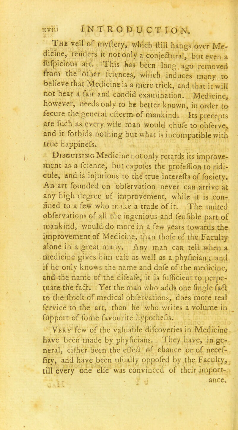 The veil of myft.ery, which flill hangs over Me- dicine, renders it not only a conjedlural, but even a furpicious arc. This has been long ago removed from the other fciences, which induces many to believe that Medicine is a mere trick, and that it will not bear a fair and candid examination. Medicine, however, needs only to be better known, in order to fecure the general efteem, of mankind, ^ts precepts are fuch as every wife man would chufe to obferve, and it forbids nothing but what is incompatible with true happinefs. Disguising Medicine not only retards its improve- ment as a fcience, but enpofes the profeffion to ridi- cule, and is injurious to the true interefts of fociety. An art founded on obfervation never can arrive at any high degree of improvement, while it is con- fined to a few who make a trade of it. The united obfervations of all the ingenious and fenfible part of mankind, would do more in a few years towards the improvement of Medicine, th^n thofe of the Faculty alone in a great many. Any man can tell when a medicine gives him eafe as well as a phyfician^ and if he only knows the name and dofe of th« medicine, and the name of the difeafe, it is fufficient to perpe- tuate the faft. Yet the man who adds one fingle fa6b to the flock of medical obfervations, does more real fervice to the art, than he who writes a volume in fupport of fome favourite hypothefis. Very few of the valuable difcoveries in Medicine have been made by phyficians. They have, in ge- neral, either been the effect ef chance or of necef- fity, and have been ufually oppofed by the Faculty,^ till every one elfe was convinced of their import- ance.