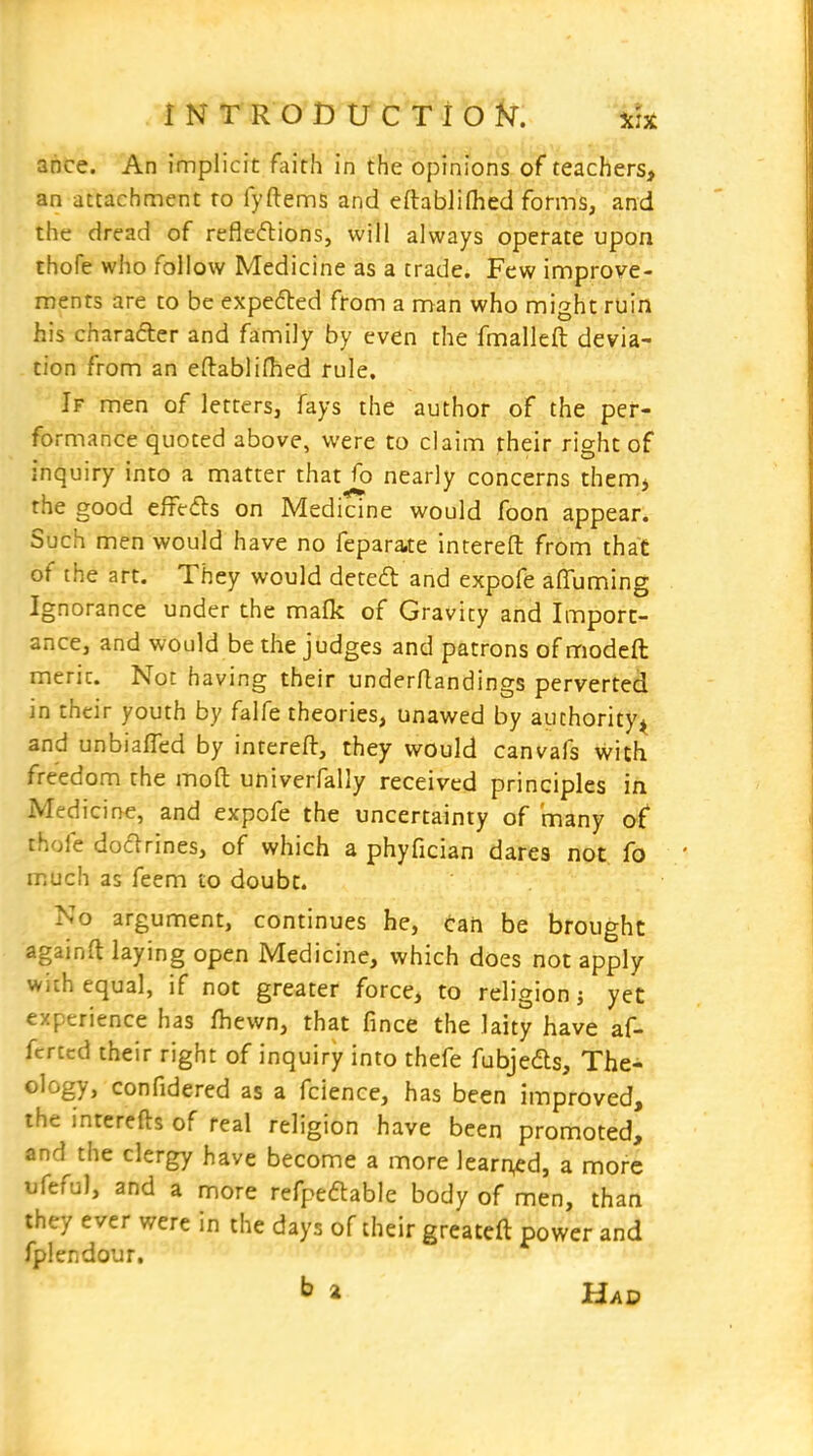 INTRODUCTlbk ahce. An implicit faith in the opinions of teachers, an attachnnent to fyftenns and eftablifhed forms, and the dread of reflexions, will always operate upon thofe who follow Medicine as a trade. Few improve- ments are to be expected from a man who might ruin his character and family by even the fmalleft devia- tion from an eftablifhed rule. If men of letters, fays the author of the per- formance quoted above, were to claim their right of inquiry into a matter that fo nearly concerns them> the good effeds on Medicine would foon appear. Such men would have no feparate intereft from that of the art. They would dete£t and expofe affuming Ignorance under the mafk of Gravity and Import- ance, and would be the judges and patrons of modeft merit. Not having their underftandings perverted in their youth by falfe theories, unawed by authority^ and unbiafled by intereft, they would canvafs with freedom the moft univerfally received principles in Medicine, and expofe the uncertainty of many of thofe doXrines, of which a phyfician dares not fo much as feem to doubt. No argument, continues he, can be brought againft laying open Medicine, which does not apply with equal, if not greater force, to religion? yet experience has fhewn, that fince the laity have af- fcrccd their right of inquiry into thefe fubjeds. The- ology, confidered as a fcience, has been improved, the interefts of real religion have been promoted, and the clergy have become a more learned, a more ufeful, and a more refpedable body of men, than they ever were in the days of their greateft power and fplendour, ^ a Had