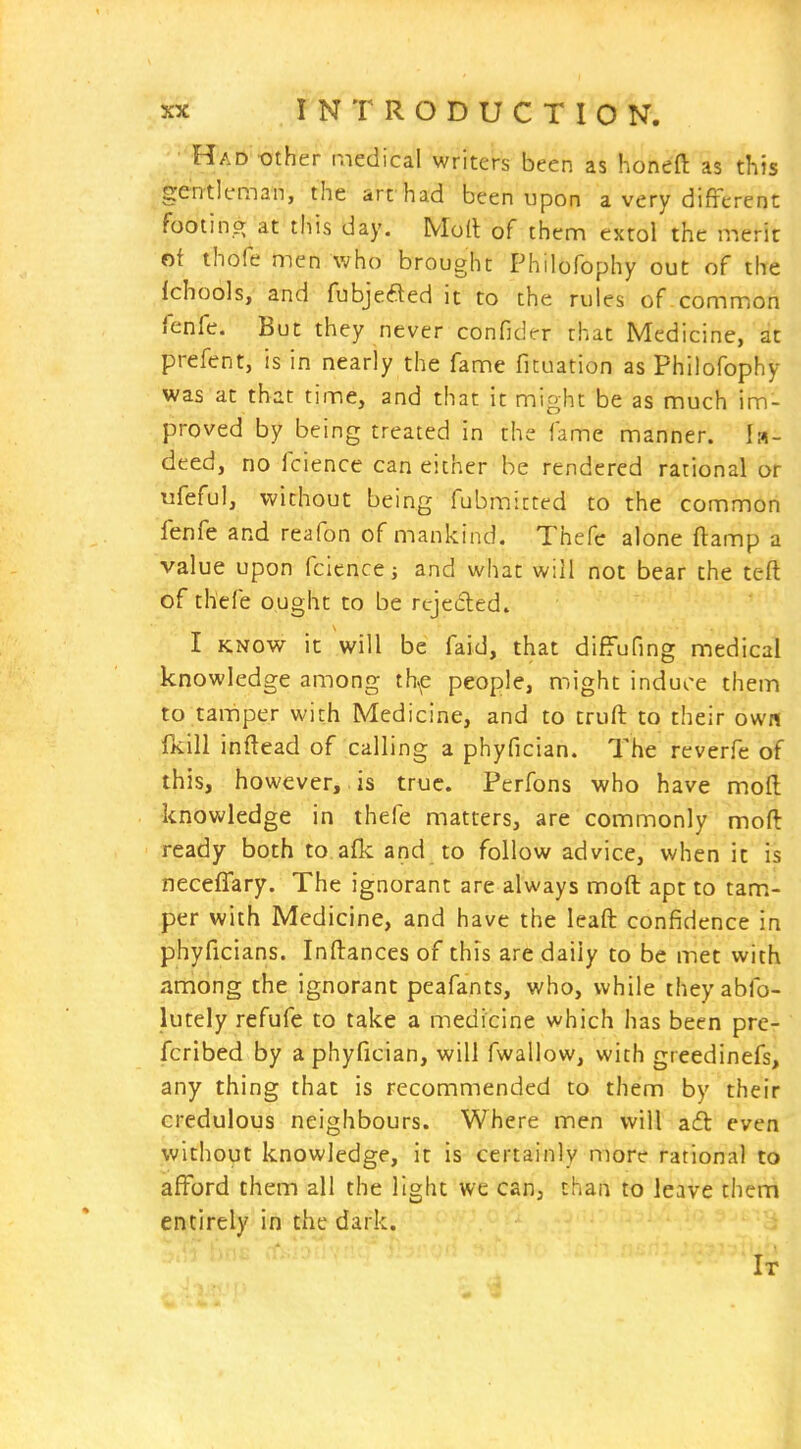 Had tJther medical writers been as honeft as this gentleman, the art had been upon a very different footin,^ at this day. Mod of them extol the merit Gf thofe men who brought Philofophy out of the fchools, and fubjefted it to the rules of common fenfe. But they never confider that Medicine, at prefent, is in nearly the fame fituation as Philofophy was at that time, and that it might be as much im- proved by being treated in the fame manner. la- deed, no fcience can either be rendered rational or ufeful, without being fubmittcd to the common fenfe and reafon of mankind. Thefc alone ftamp a value upon fcience j and what will not bear the teft of thefe ought to be rcjeded. I KNOW it will be faid, that diffufing medical knowledge among thf people, might induce them to tamper with Medicine, and to truft to their own (kill inftead of calling a phyfician. The reverfe of this, however, is true. Perfons who have moll knowledge in thefe matters, are commonly moft ready both to afk and to follow advice, when it is neceffary. The ignorant are always moft apt to tam- per with Medicine, and have the leaft confidence in phyficians. Inftances of this are daily to be met with among the ignorant peafants, who, while theyabfo- lutely refufe to take a medicine which has been pre- fcribed by a phyfician, will fwallow, with greedinefs, any thing that is recommended to them by their credulous neighbours. Where men will aft even without knowledge, it is certainly more rational to afford them all the light we can, than to leave them entirely in the dark. It