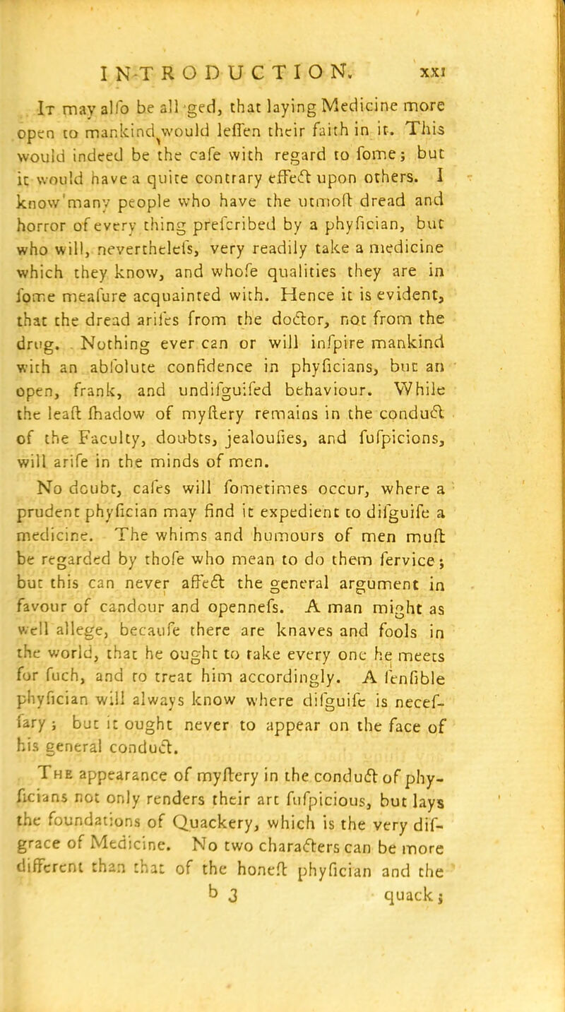 It may alfo be all ged, that laying Medicine more optn to mankind^would leflen their faith in it. Tliis would indeed be the cafe with regard to fome; but it would have a quite contrary efFeifl upon others. I know'many people who have the utmoll: dread and horror of every thing pfefcribed by a phyfician, but who will, neverthclcfs, very readily take a medicine which they know, and whofe qualities they are in fome meafure acquainted with. Hence it is evident, that the dread arifcs from the dodlor, not from the drug. Nothing ever can or will infpire mankind with an abfolute confidence in phyficians, but an open, frank, and undifguifed behaviour. While the lead fhadow of myftery remains in the condu(5l of the Faculty, doubts, jealoufies, and fufpicions, will arife in the minds of men. No dcubt, cafes will fometimes occur, where a prudent phyfician may find it expedient to difguife a medicine. The whims and humours of men muft be regarded by thofe who mean to do them fervicej but this can never affeil the general argument in favour of candour and opennefs. A man might as well allege, becaufe there are knaves and fools in the world, that he ought to rake every one he: meets for fuch, and to treat him accordingly. A fenfible phyfician will always know where difguifc is necef- fary ; but it ought never to appear on the face of his general conduct. The appearance of myflery in the conduflof phy- ficians not only renders their art fufpicious, but lays the foundations of Quackery, which is the very dif- grace of Medicine. No two chara(fters can be more different than that of the honefl phyfician and the b 3 quack i